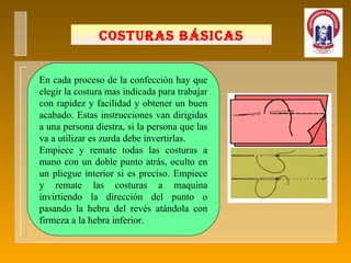 COSTURAS BÁSICAS En cada proceso de la confección hay que elegir la costura mas indicada para trabajar con rapidez y facilidad y obtener un buen acabado. Estas instrucciones van dirigidas a una persona diestra, si la persona que las va a utilizar es zurda debe invertirlas. Empiece y remate todas las costuras a mano con un doble punto atrás, oculto en un pliegue interior si es preciso. Empiece y remate las costuras a maquina invirtiendo la dirección del punto o pasando la hebra del revés atándola con firmeza a la hebra inferior. 
