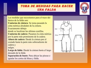 Toma de medidas para hacer una falda Las medidas que necesitamos para el trazo del básico de la falda son: Contorno de cintura : Se toma pasando la cinta métrica alrededor de la cintura. Exactamente debajo  donde se localizan las ultimas costillas. Contorno de cadera : Pasamos la cinta métrica por la parte más prominente de la cadera. Altura de cadera : Desde la cintura por el costado hasta la parte más sobresaliente de cadera y  nalgas. Largo de falda : Desde la cintura hasta el largo deseado de la falda Separación de busto : Para ubicar las pinzas e igualar los cortes de blusa y falda. 