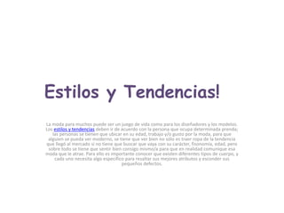 Estilos y Tendencias!La moda para muchos puede ser un juego de vida como para los diseñadores y los modelos. Los estilos y tendencias deben ir de acuerdo con la persona que ocupa determinada prenda; las personas se tienen que ubicar en su edad, trabajo y/o gusto por la moda, para que alguien se pueda ver moderno, se tiene que ver bien no sólo es traer ropa de la tendencia que llegó al mercado si no tiene que buscar que vaya con su carácter, fisonomía, edad, pero sobre todo se tiene que sentir bien consigo mismo/a para que en realidad comunique esa moda que le atrae. Para ello es importante conocer que existen diferentes tipos de cuerpo, y cada uno necesita algo específico para resaltar sus mejores atributos y esconder sus pequeños defectos.