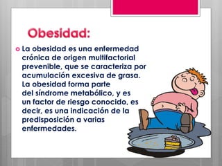  La obesidad es una enfermedad
crónica de origen multifactorial
prevenible, que se caracteriza por
acumulación excesiva de grasa.
La obesidad forma parte
del síndrome metabólico, y es
un factor de riesgo conocido, es
decir, es una indicación de la
predisposición a varias
enfermedades.
 