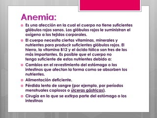  Es una afección en la cual el cuerpo no tiene suficientes
glóbulos rojos sanos. Los glóbulos rojos le suministran el
oxígeno a los tejidos corporales.
 El cuerpo necesita ciertas vitaminas, minerales y
nutrientes para producir suficientes glóbulos rojos. El
hierro, la vitamina B12 y el ácido fólico son tres de los
más importantes. Es posible que el cuerpo no
tenga suficiente de estos nutrientes debido a:
 Cambios en el revestimiento del estómago o los
intestinos que afectan la forma como se absorben los
nutrientes.
 Alimentación deficiente.
 Pérdida lenta de sangre (por ejemplo, por períodos
menstruales copiosos o úlceras gástricas).
 Cirugía en la que se extirpa parte del estómago o los
intestinos
 