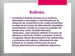  La bulimia o bulimia nerviosa es un trastorno
alimentario y psicológico caracterizado por la
adopción de conductas en las cuales el individuo
se aleja de las formas de alimentación saludables
consumiendo comida en exceso en periodos de
tiempo muy cortos, también llamados
“atracones”, para después eliminar el exceso de
alimento a través de vómitos o laxantes. El temor
a engordar afecta directamente a los sentimientos
y emociones del enfermo, influyendo de esta
manera en su estado anímico que en poco
tiempo desembocará en problemas depresivos.
 