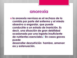  la anorexia nerviosa es el rechazo de la
comida por parte del enfermo y el miedo
obsesivo a engordar, que puede
conducirle a un estado de inanición. Es
decir, una situación de gran debilidad
ocasionada por una ingesta insuficiente
de nutrientes esenciales.1 En casos graves
puede
desarrollar desnutrición hambre, amenorr
ea y extenuación.
 