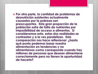  Por otra parte, la cantidad de problemas de
desnutrición existentes actualmente
causados por la pobreza son
preocupantes. Esta gran proporción de la
población sufre de falta de nutrientes por
imposibilidad de acceso a alimentos. Si
consideramos esto, estas dos realidades se
contrastan y a la vez paralelizan. Esta
comparación nos hace reflexionar: ¿hasta
qué punto podemos basar nuestra
alimentación en tendencias y no
alimentarnos como corresponde cuando hay
millones de personas que desean alimentarse
correctamente pero no tienen la oportunidad
de hacerlo?
 