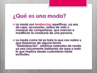  La moda son tendencias repetitivas, ya sea
de ropa, accesorios, estilos de vida y
maneras de comportarse, que marcan o
modifican la conducta de una persona.
 La moda como tal es todo lo que nos rodea y
que llamamos de alguna forma
“Globalización”, estamos rodeados de moda,
ya sea únicamente hablando de ropa o todo
lo que implica desde costumbres hasta
actitudes.
 