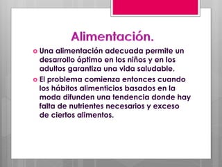  Una alimentación adecuada permite un
desarrollo óptimo en los niños y en los
adultos garantiza una vida saludable.
 El problema comienza entonces cuando
los hábitos alimenticios basados en la
moda difunden una tendencia donde hay
falta de nutrientes necesarios y exceso
de ciertos alimentos.
 