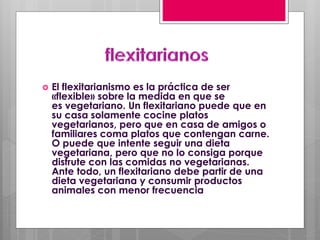  El flexitarianismo es la práctica de ser
«flexible» sobre la medida en que se
es vegetariano. Un flexitariano puede que en
su casa solamente cocine platos
vegetarianos, pero que en casa de amigos o
familiares coma platos que contengan carne.
O puede que intente seguir una dieta
vegetariana, pero que no lo consiga porque
disfrute con las comidas no vegetarianas.
Ante todo, un flexitariano debe partir de una
dieta vegetariana y consumir productos
animales con menor frecuencia
 
