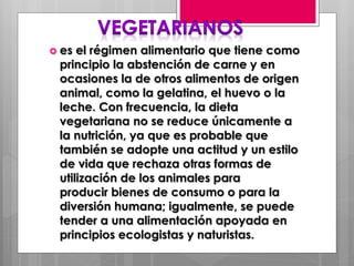  es el régimen alimentario que tiene como
principio la abstención de carne y en
ocasiones la de otros alimentos de origen
animal, como la gelatina, el huevo o la
leche. Con frecuencia, la dieta
vegetariana no se reduce únicamente a
la nutrición, ya que es probable que
también se adopte una actitud y un estilo
de vida que rechaza otras formas de
utilización de los animales para
producir bienes de consumo o para la
diversión humana; igualmente, se puede
tender a una alimentación apoyada en
principios ecologistas y naturistas.
 