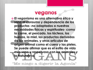  El veganismo es una alternativa ética y
sana al consumo y dependencia de los
productos -no adaptados a nuestras
necesidades físicas y espirituales- como
la carne, el pescado, los lácteos, los
huevos, la miel, los productos derivados
de los animales, y otros artículos de
origen animal como el cuero y las pieles.
Se puede afirmar que es el estilo de vida
más sano y respetuoso con los animales y
la Naturaleza.
 