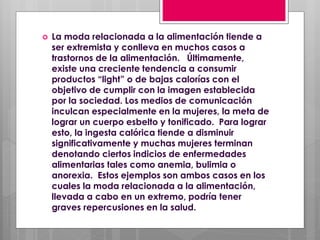  La moda relacionada a la alimentación tiende a
ser extremista y conlleva en muchos casos a
trastornos de la alimentación. Últimamente,
existe una creciente tendencia a consumir
productos “light” o de bajas calorías con el
objetivo de cumplir con la imagen establecida
por la sociedad. Los medios de comunicación
inculcan especialmente en la mujeres, la meta de
lograr un cuerpo esbelto y tonificado. Para lograr
esto, la ingesta calórica tiende a disminuir
significativamente y muchas mujeres terminan
denotando ciertos indicios de enfermedades
alimentarias tales como anemia, bulimia o
anorexia. Estos ejemplos son ambos casos en los
cuales la moda relacionada a la alimentación,
llevada a cabo en un extremo, podría tener
graves repercusiones en la salud.
 