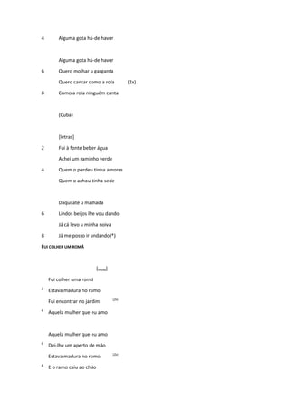 4 Alguma gota há-de haver
Alguma gota há-de haver
6 Quero molhar a garganta
Quero cantar como a rola (2x)
8 Como a rola ninguém canta
(Cuba)
[letras]
2 Fui à fonte beber água
Achei um raminho verde
4 Quem o perdeu tinha amores
Quem o achou tinha sede
Daqui até à malhada
6 Lindos beijos lhe vou dando
Já cá levo a minha noiva
8 Já me posso ir andando(*)
FUI COLHER UM ROMÃ
[moda]
Fui colher uma romã
2
Estava madura no ramo
Fui encontrar no jardim (2x)
4
Aquela mulher que eu amo
Aquela mulher que eu amo
6
Dei-lhe um aperto de mão
Estava madura no ramo (2x)
8
E o ramo caiu ao chão
 