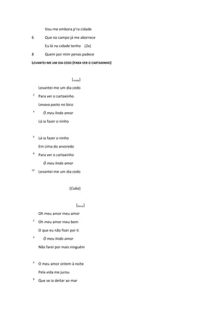 Vou-me embora p’ra cidade
6 Que no campo já me aborrece
Eu lá na cidade tenho (2x)
8 Quem por mim penas padece
LEVANTEI-ME UM DIA CEDO (PARA VER O CARTAXINHO)
[moda]
Levantei-me um dia cedo
2
Para ver o cartaxinho
Levava pasto no bico
4
Ó meu lindo amor
Lá ia fazer o ninho
6
Lá ia fazer o ninho
Em cima do arvoredo
8
Para ver o cartaxinho
Ó meu lindo amor
10
Levantei-me um dia cedo
(Cuba)
[letras]
Oh meu amor meu amor
2
Oh meu amor meu bem
O que eu não fizer por ti
4
Ó meu lindo amor
Não farei por mais ninguém
6
O meu amor ontem à noite
Pela vida me jurou
8
Que se ia deitar ao mar
 