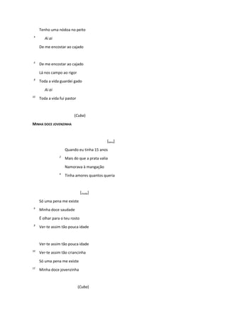 Tenho uma nódoa no peito
4
Ai ai
De me encostar ao cajado
6
De me encostar ao cajado
Lá nos campo ao rigor
8
Toda a vida guardei gado
Ai ai
10
Toda a vida fui pastor
(Cuba)
MINHA DOCE JOVENZINHA
[letra]
Quando eu tinha 15 anos
2
Mais do que a prata valia
Namorava à mangação
4
Tinha amores quantos queria
[moda]
Só uma pena me existe
6
Minha doce saudade
É olhar para o teu rosto
8
Ver-te assim tão pouca idade
Ver-te assim tão pouca idade
10
Ver-te assim tão criancinha
Só uma pena me existe
12
Minha doce jovenzinha
(Cuba)
 