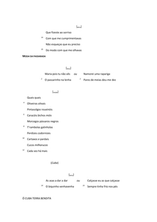 [letra]
Que fizeste ao sorriso
14
Com que me cumprimentavas
Não esqueças que eu preciso
16
Do modo com que me olhavas
MODA DA PASSARADA
[letra]
Maria pois tu não vês ou Namorei uma rapariga
2
O passarinho na lenha 2
Pares de meias deu-me dez
[moda]
Quais quais
4
Oliveiras olivais
Pintassilgos rouxinóis
6
Caracóis bichos móis
Morcegos pássaros negros
8
T’rambolas galinholas
Perdizes codornizes
10
Cartaxos e pardais
Cucos milharucos
12
Cada vez há mais
(Cuba)
[letra]
As asas a dar a dar ou Calçasse eu as que calçasse
14
O biquinho venhavenha 14
Sempre tinha frio nos pés
Ó CUBA TERRA BENDITA
 