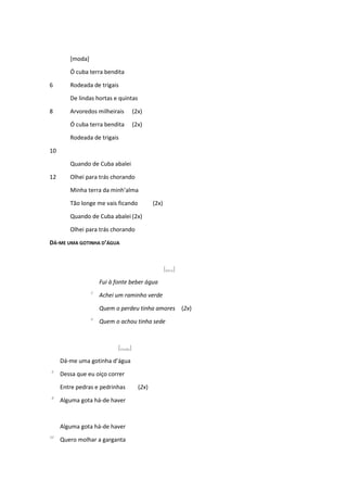 [moda]
Ó cuba terra bendita
6 Rodeada de trigais
De lindas hortas e quintas
8 Arvoredos milheirais (2x)
Ó cuba terra bendita (2x)
Rodeada de trigais
10
Quando de Cuba abalei
12 Olhei para trás chorando
Minha terra da minh’alma
Tão longe me vais ficando (2x)
Quando de Cuba abalei (2x)
Olhei para trás chorando
DÁ-ME UMA GOTINHA D’ÁGUA
[letra]
Fui à fonte beber água
2
Achei um raminho verde
Quem o perdeu tinha amores (2x)
4
Quem o achou tinha sede
[moda]
Dá-me uma gotinha d’água
6
Dessa que eu oiço correr
Entre pedras e pedrinhas (2x)
8
Alguma gota há-de haver
Alguma gota há-de haver
10
Quero molhar a garganta
 