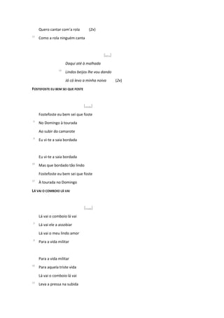 Quero cantar com’a rola (2x)
12
Como a rola ninguém canta
[letra]
Daqui até à malhada
14
Lindos beijos lhe vou dando
Já cá levo a minha noiva (2x)
FOSTEFOSTE EU BEM SEI QUE FOSTE
[moda]
Fostefoste eu bem sei que foste
6
No Domingo à tourada
Ao subir do camarote
8
Eu vi-te a saia bordada
Eu vi-te a saia bordada
10
Mas que bordado tão lindo
Fostefoste eu bem sei que foste
12
À tourada no Domingo
LÁ VAI O COMBOIO LÁ VAI
[moda]
Lá vai o comboio lá vai
6
Lá vai ele a assobiar
Lá vai o meu lindo amor
8
Para a vida militar
Para a vida militar
10
Para aquela triste vida
Lá vai o comboio lá vai
12
Leva a pressa na subida
 