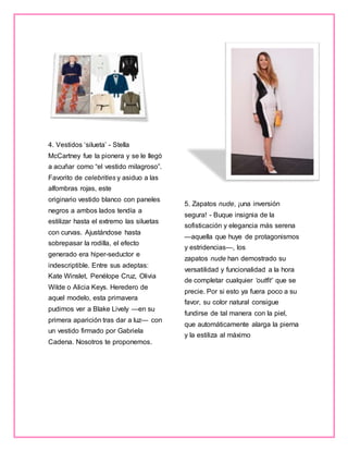 4. Vestidos ‘silueta’ - Stella
McCartney fue la pionera y se le llegó
a acuñar como “el vestido milagroso”.
Favorito de celebrities y asiduo a las
alfombras rojas, este
originario vestido blanco con paneles
negros a ambos lados tendía a
estilizar hasta el extremo las siluetas
con curvas. Ajustándose hasta
sobrepasar la rodilla, el efecto
generado era hiper-seductor e
indescriptible. Entre sus adeptas:
Kate Winslet, Penélope Cruz, Olivia
Wilde o Alicia Keys. Heredero de
aquel modelo, esta primavera
pudimos ver a Blake Lively —en su
primera aparición tras dar a luz— con
un vestido firmado por Gabriela
Cadena. Nosotros te proponemos.
5. Zapatos nude, ¡una inversión
segura! - Buque insignia de la
sofisticación y elegancia más serena
—aquella que huye de protagonismos
y estridencias—, los
zapatos nude han demostrado su
versatilidad y funcionalidad a la hora
de completar cualquier ‘outfit’ que se
precie. Por si esto ya fuera poco a su
favor, su color natural consigue
fundirse de tal manera con la piel,
que automáticamente alarga la pierna
y la estiliza al máximo
 