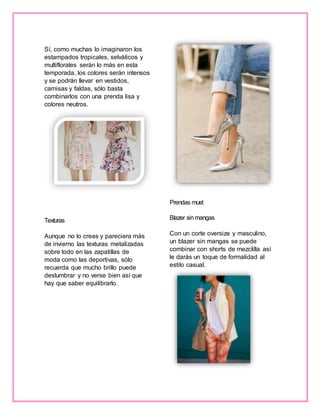 Sí, como muchas lo imaginaron los
estampados tropicales, selváticos y
multiflorales serán lo más en esta
temporada, los colores serán intensos
y se podrán llevar en vestidos,
camisas y faldas, sólo basta
combinarlos con una prenda lisa y
colores neutros.
Texturas
Aunque no lo creas y pareciera más
de invierno las texturas metalizadas
sobre todo en las zapatillas de
moda como las deportivas, sólo
recuerda que mucho brillo puede
deslumbrar y no verse bien así que
hay que saber equilibrarlo.
Prendas must
Blazer sinmangas
Con un corte oversize y masculino,
un blazer sin mangas se puede
combinar con shorts de mezclilla así
le darás un toque de formalidad al
estilo casual.
 