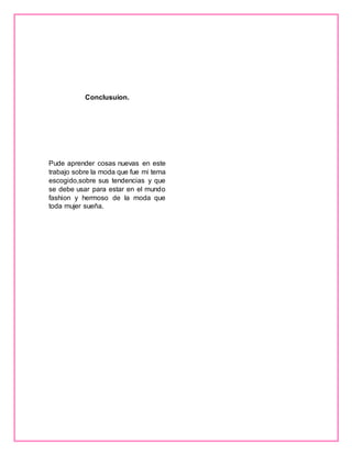Conclusuion.
Pude aprender cosas nuevas en este
trabajo sobre la moda que fue mi tema
escogido,sobre sus tendencias y que
se debe usar para estar en el mundo
fashion y hermoso de la moda que
toda mujer sueña.
 