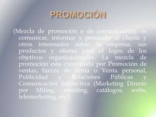 (Mezcla de promoción o de comunicación): es
  comunicar, informar y persuadir al cliente y
  otros interesados sobre la empresa, sus
  productos y ofertas para el logro de los
  objetivos organizacionales. La mezcla de
  promoción esta constituida por Promoción de
  ventas, fuerza de venta o Venta personal,
  Publicidad    y      Relaciones Públicas   y
  Comunicación Interactiva (Marketing Directo
  por Miling, emailing, catálogos, webs,
  telemarketing, etc.)
 