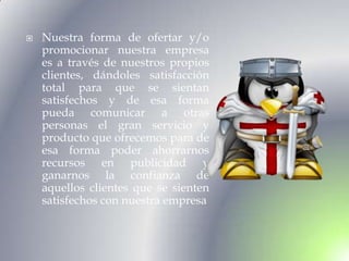    Nuestra forma de ofertar y/o
    promocionar nuestra empresa
    es a través de nuestros propios
    clientes, dándoles satisfacción
    total para que se sientan
    satisfechos y de esa forma
    pueda comunicar a otras
    personas el gran servicio y
    producto que ofrecemos para de
    esa forma poder ahorrarnos
    recursos en publicidad y
    ganarnos la confianza de
    aquellos clientes que se sienten
    satisfechos con nuestra empresa
 