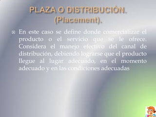    En este caso se define donde comercializar el
    producto o el servicio que se le ofrece.
    Considera el manejo efectivo del canal de
    distribución, debiendo lograrse que el producto
    llegue al lugar adecuado, en el momento
    adecuado y en las condiciones adecuadas
 