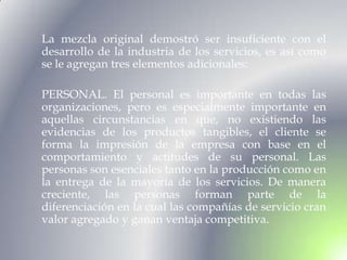 La mezcla original demostró ser insuficiente con el
desarrollo de la industria de los servicios, es así como
se le agregan tres elementos adicionales:

PERSONAL. El personal es importante en todas las
organizaciones, pero es especialmente importante en
aquellas circunstancias en que, no existiendo las
evidencias de los productos tangibles, el cliente se
forma la impresión de la empresa con base en el
comportamiento y actitudes de su personal. Las
personas son esenciales tanto en la producción como en
la entrega de la mayoría de los servicios. De manera
creciente, las personas forman parte de la
diferenciación en la cual las compañías de servicio cran
valor agregado y ganan ventaja competitiva.
 