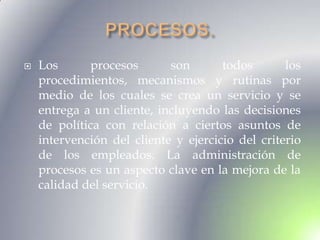    Los      procesos       son       todos       los
    procedimientos, mecanismos y rutinas por
    medio de los cuales se crea un servicio y se
    entrega a un cliente, incluyendo las decisiones
    de política con relación a ciertos asuntos de
    intervención del cliente y ejercicio del criterio
    de los empleados. La administración de
    procesos es un aspecto clave en la mejora de la
    calidad del servicio.
 