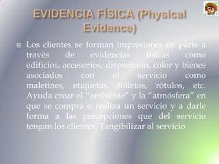    Los clientes se forman impresiones en parte a
    través      de    evidencias      físicas     como
    edificios, accesorios, disposición, color y bienes
    asociados       con      el     servicio      como
    maletines, etiquetas, folletos, rótulos, etc.
    Ayuda crear el “ambiente” y la “atmósfera” en
    que se compra o realiza un servicio y a darle
    forma a las percepciones que del servicio
    tengan los clientes. Tangibilizar al servicio
 