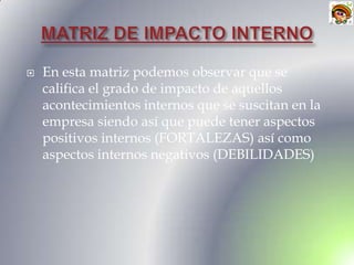    En esta matriz podemos observar que se
    califica el grado de impacto de aquellos
    acontecimientos internos que se suscitan en la
    empresa siendo así que puede tener aspectos
    positivos internos (FORTALEZAS) así como
    aspectos internos negativos (DEBILIDADES)
 