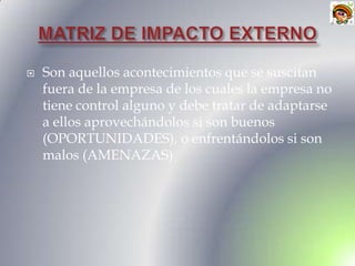    Son aquellos acontecimientos que se suscitan
    fuera de la empresa de los cuales la empresa no
    tiene control alguno y debe tratar de adaptarse
    a ellos aprovechándolos si son buenos
    (OPORTUNIDADES), o enfrentándolos si son
    malos (AMENAZAS)
 