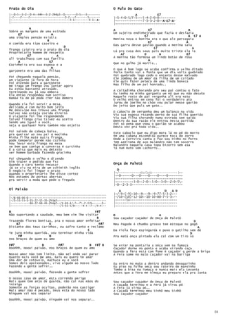Prato do Dia                                                    O Pulo Do Gato
|--0-5--0-2--0-4~-444~-0-2-2h4p2~-0-------0-5~--0--------                   A           E7
|-2----2----2----------------------3-2---2-------3-------       |-5-4-0-5/7-5~--5-4-2-0-0~--------
|-------------------------------------3-1---------3-1~-A-
                                                       A        |---------------7-5-3-2-0~-A-E7 A-
                                                                                             E7-A
                                                                                           A E7
|--------------------------------------------------------
                                                                |---------------------------------
           A                                                    A                   E7                    A
Sobre as margens de uma estrada
                                                                Um sujeito endinheirado que fazia e desfazia
     E7                 A                                                        E7                      A E7 A
uma simples pensão existia                                      Menina nova e bonita era o que ele perseguia
                     B
A comida era tipo caseiro e                                                        E7                   A
                                                                Das garra desse gavião quando a menina saia
                              D                                                        E7                   A
frango caipira era o prato do dia
Proprietário homem de respeito                                  Lá pra casa dos seus pais muito triste ela ia
          E7                                                        A7           D        A             E7
                           A                                    A menina tão formosa um lindo botão de rosa
ali trabalhava com sua família
     A                 E7                                                          A
                                                                Que no galho já morria..
Cozinheira era sua esposa e a
                        A                                       O que é bom logo se acaba confirma o velho ditado
garçonete era uma das filhas                                    Forte tanto vai a fonte que um dia volta quebrado
Foi chegando naquela pensão,                                    Foi quebrado logo cedo o encanto desse malvado
um viajante já fora de hora                                     Ele zombou de um Amor da filha de um coitado
                                                                Ele quis fazer peteca de uma linda boneca
Foi dizendo para a garçonete                                    Mas filha de um pai honrado..
me traga um frango vou jantar agora
Eu estou bastante atrasado,                                     A coitadinha chorando pro seu pai contou o fato
terminando eu já vou embora                                     Eu tenho na minha garganta um nó que eu não desato
Ela então respondeu num sorriso
mamãe ta de pé pode crer não demora                             Naquele rosto de pai vergonha ali era mato
                                                                O velho entrou em cena foi o verdadeiro ato
Quando ela foi servir a mesa,                                   Jurou de joelho no chão vou pular nesse gavião
delicada e com muito bom jeito                                  Do jeito que pula um gato..
Me desculpe mas trouxe uma franga                               O caboclo de vergonha deu um balanço na vida
talvez não esteja cozida direito
O viajante foi lhe respondendo                                  Viu sua esposa rezando perto de sua filha querida
                                                                Viu sua filha chorando numa estrada sem saída
talvez franga crua talvez eu aceito                             Dentro da sua razão ele entrou nesta partida
Sendo uma igual a você,
seja a qualquer hora também não enjeito                         Foi só pena que voou o gavião se acabou
                                                                Desta vez pra toda vida..
Foi saindo de cabeça baixa,
pra queixar ao seu pai a mocinha                                Este caboclo que eu digo mora lá no pé do morro
                                                                Em uma cabana escondida parece toca do zorro
Minha filha mate outra franga,                                  Onde a Corruíra canta e faz seu ninho no forro
pode temperar porém não cozinha
Vou levar esta franga na mesa                                   Tem azeitona de aço malandro não tem socorro
                                                                Malandro naquela casa topa bizorro sem asa
se bem que comigo a conversa é curtinha                         Tá num mato sem cachorro..
É a coisa que mais eu detesto
ver homem barbado fazendo gracinha
Foi chegando o velho e dizendo
Vim trazer o pedido que fez
Quando o cara tento recusar                                     Onça de Paletó
já se viu na mira de um schimith inglês
O negócio foi limpar o prato                                      D
quando o proprietário lhe disse cortez                          |-/-----------Abafado----------------
Nós estamos de portas abertas                                   |--0------0---0----0----0----0--------
pra servir a moda que pede o freguês                            |-------------------------------------
                                                                |----------3-0--2-0--5-0--3-0--2-0-5-
                                                                |-0--2-3-3----------------------------
Oi Paixão                                                          A                        D   A D
|------------------------------------------------------------   |-/-9-(-9)-10--9~--9--9-77-5-3-2~--
|-/6-66-66-6-------------------------------------------------   |-/10-(10)-12-10~-10-10-88-7-5-3~--
|-/5-55-55-5-55-22-55-33-2h3p2~------------------------------   |------5x--------------------------
|------------66-22-66-44-2h4p2~-/4-44-4/-7~-7-2-2/6~-----2~-   |----------------------------------
|-------------------------------/5-55-5/9~----4-4--7--/4-4---   |----------------------------------
B                                              F#7
Não suportando a saudade, meu bem vim lhe visitar               D                        A
                                                B               Sou caçador caçador de Onça de Paletó
Trazendo flores bonitas, pra o nosso amor enfeitar                                                          D
    B7                E                           F#7           Meu Pagode é chumbo grosso tem estoque no gogó
Distante dos teus carinhos, eu sofro tanto e reclamo                                                          A
                                           E                    Da Viola faço espingarda e puxo o gatilho sem dó
Te juro minha querida, vou terminar minha vida                                                            D
     F#               B                                         Pra matá onça pintada ela cai com um tiro só
nos braços de quem eu amo
F#7               B        F#7              B F#7 B             Se errar na pontaria a onça vem na fumaça
Ooohhh, Hoooi paixão, nos braços de quem eu amo                 Caçador dorme no ponto e acaba virando caça
                                                                Quando a fera está com fome é caçador q perde a briga
Nosso amor não tem limite, não sei onde vai parar               A Fera some no mato caçador vai na barriga
Quanto mais você me ama, mais eu quero te amar
Uma dor de cotovelo, machuca eu e você
Somos dois apaixonados, vive alguém ao nosso lado               Eu entro no mato a dentro andando devagarinho
Fazendo a gente sofrer..                                        Eu piso na folha seca sou rateiro de mansinho
                                                                Tombo a bixa na Fumaça e nunca mais ela Levanta
Ooohhh, Hoooi paixão, fazendo a gente sofrer                    Antes que a Fera me Almoça eu preparo ela pra Janta
O nosso caso de amor, esta correndo perigo
Mais quem tem anjo de guarda, não cai nas mãos do               Sou caçador caçador de Onça de Paletó
inimigo                                                         A caçada terminou e a Fera já virou pó
Somente as forças ocultas, poderão nos castigar                 A Fera já virou pó..
Mais amar não é pecado, Deus esta do nosso lado                 A Caçada terminou meu Sinhô meu Sinhô
Ninguem vai nos separar                                         Sou caçador caçador
Ooohhh, Hoooi paixão, ninguém vai nos separar..



                                                                                                                        14
 