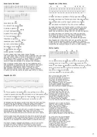 Osso Duro de Roer                                                     Pagode em Linha Reta
|-11-7--9-5~-7-5-4~-5-0--2-0-------------                              E       A         B            A E B     E
|-12-9-10-7~-9-7-5~-7-2--4-2-4~-4-5-4-2~-                            |----------------------------------------------
|-----------------------------3~-3-5-3-1~-                            |--0--0--0---0--0--0---0--0--0--0--0--0---0----
|-----------------------------------------                            |----------------------------------------------
|----0-0--0-0-------0-0-0-----------------                            |---4--4--5~--5--5--7~--7--7--7--5--4--2~--0~--
                                                                      |-0--0--0---0--0--0---0--0--0--0--0--0---0-----
|---------------------4-5-/-9~---
|-4~-0---------0-2-4~-5-7-/10~---                                         E                                       B
|-3~-0--0-1-3~-0-1-3~------------                                     O Poder de Deus é grande é força que não esgota
|-------0-2-4~-------------------                                                                                   E
|--------------------------------                                     Eu ando com Deus na frente pro Azar não dou pelota
                                                                            A                                    B
              E7                                                      Vou colado com a sorte igual caibro na vigota
Osso duro de roer                                                      B7                                      E
                      A                                               Dei um chute na Miséria fiz ela virar cambota
É o Brasil da atualidade
                 E7                                                   Eu ando com Deus na frente achei o ninho da nota
É doído a gente ver                                                   Meu dinheiro vai pro banco funcionário empacota
                 A      E7 A                                          O Gerente é gente fina é seda que não desbota
A cruel desigualdade                                                  Quem tem um gerente amigo não cai na mão de agiota
                    E7
O pobre fica mais pobre                                               Eu ando com Deus na frente vou indo na maciota
                   A                                                  Eu planto na terra seca sem chuva semente brota
O rico enriquece mais                                                 Tiro água do deserto seco lago lá na grota
              E7                                                      Fiz um bando de Urubu virar um bando de gaivota
Tubarões e agiotas
                    A     E7 A                                        Meu Pagode em Linha Reta não sai um palmo da rota
Aumentam seus capitais                                                A Mão direita ponteia dança os dedos na canhota
                         E7                                           o Meu peito é uma jamanta que não transporta derrota
Os tais colarinhos brancos                                            Lotadinha de sucesso desce a serra e não capota.
                    A
Da cadeia vive ausente
      E7           A                                                  Peito Sadio
Os malandros de casaca
   E7                A                                                         E7           A      B     E
Estão agindo livremente.                                              |-4/5-5-5/7-7-7/10-10—-9~--777-55—-4~-
                                                                      |-5/7-7-7/9-9-9/12-12-10~--999-77-5---
O povo segue sem rumo numa canoa furada                               |-------------------------------------
Tem tudo quem não trabalha quem trabalha não tem nada                 |-------------------------------------
Dez por cento come a carne e noventa rói o osso                       |-------------------------------------
Meia dúzia come a fruta o resto engole o caroço
A inflação é um espada que fere, causa pavor                                   E7                A        B7                 E
Salário sobe de escada e os preços de elevador.                       Foi às quatro horas da manhã meu cachorro de guarda latiu
                                                                                              B7                          E
Das crianças tenho pena são as que padecem mais                       Levantei para ver o que era, e vesti meu casaco de frio
                                                                            E7                     A         B7                E
Vão perdendo a esperança de ter conforto dos pais                     Então vi que chegou um mensageiro amuntado num burro turdilho
Os poderes competentes nada fazem para o povo                                              B7                            E
Nós estamos num aperto igual o pinto no ovo                           Apiou e me disse bom dia o bolso da bardrana ele abriu
Não adianta rezar terço nem pedir Nossa Senhora                            E7                    A
A santa já não dá conta do povo que sofre e chora.                    Uma carta o rapaz me entregou
                                                                                     B7                E
                                                                      E de novo amuntou e na estrada sumiu..

Pagode do Alá                                                         Dei a carta pro meu irmão ler
                                                                      Ele leu me olhando sorriu
|-----------------------------------------------------------          É convite prá nóis ir na festa
|-----------------------------------------------------------          Vai haver um grande desafio
|-----------------------------------------------------------          O meu pai já correu no vizinho
|-0------2-4-4/5-5-4---4-5-5/7-7-5---5-7-7/9-7~-/12~-12-10--
|--4-0~-4-----------5-5-----------7-7----------------*p-*p--          Foi chamar o vovô eo titio
                                                                      Nóis cheguemo a pular de contente
|------------------------------------------------------------------   Lá em casa ninguém mais dormiu
|------------------------------------------------------------------   Prá quebra aqueles campeonato
|------------------------------------------------------------------   Nem com sindicato ninguém conseguiu..
|---9-10-12-10-9----7-9-10-9-7---5-7-9-7-5---4-5-7-5-4---2-4-5-4-0-
|-10------------10-9----------9-7---------7-5---------5-4----------
                                                                      Violeiros que mandou convite
E                             A                       E               Mora lá no outro lado do rio
As flores quando é de manhã cedo o seu perfume no ar exala            Ele pensa que nóis não vai lá
                           B                                E         Mais nóis semo caboclo de brio
A madeira quando está bem seca deixando no sol bem quente estala      A peteca aqui do nosso lado
                                                                      Por enquanto no chão não caiu
Dois baiano brigando de facão sai fogo quando o aço resvala           Quando nóis cheguemo no catira
                 B       A                  B        E                Os mais fraco na hora sumiu
Os namoros de antigamente espiava por um buraco na sala               Só cantemo moda de campeão
                                                                      E os tar que era bão nem sequer reagiu..

As pessoas que são muda e surda e por meio de sinal que fala
Os granfinos de antigamente quase que todos usava bengala             Perguntei para o dono da festa
A mochila de peão é um saco a coberta do peão é o pala                Onde foi que o senhor conseguiu
Os casamento de roça tem festa ocasião que pobre se arregala          Esses tar violero famoso
                                                                      Que as moda de nóis engoliu
                                                                      O festeiro ficou pensativo
Preste atenção que o reio dói mais e aonde ele pega a tala            E mordeu no cigarro e cuspiu
Divisa de terra antigamente não usava cerca era vala                  Voceis são dois caboclo batuta
Naturalmente um bom jogador todo jogo ele está na escala              Quem falou pode crê não mentiu
Uma flor é diferente da outra pro cuitelo seu valor iguala            Teve alguém que cantá experimentou
                                                                      Mais o peito falhou e a voz não saiu..

Caipira pode estar bem vestido ele não entra em baile de gala
Pra carregar o fuzil tem pente garrucha e o revolve tem bala          As viola nóis faz de encomenda
Um valentão ta arrastando a asa mas quando vê a polícia cala          Nosso peito é tratado e sadio
Despista e sai devagarinho quando quebra a esquina abre ala           Já cantemo tres noite seguida
                                                                      E as moda nois não repetiu
                                                                      Quem repete é relógio de igreja
Pra fazer viagem a bagagem geralmente o que se usa é mala             E o triste cantar do tiziu
A baiana pra fazer cocada primeiramente o coco se rala                E agora com esta vitória
No papel o turco faz rabisco e diz que escreveu Abdala                Ainda mais nossa fama subiu
                                                                      E vocêis não deve discutir
As pessoas que morrem na estrada o respeito uma cruz assinala.        Ee viemos aqui, foi vocêis quem pediu..




                                                                                                                                      15
 
