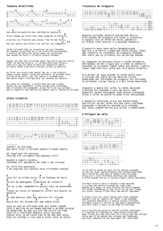 Mineirinho
Tenente Mineirinho                                                       Travessia do Araguaia
         D               A              D                  A             |-------------------------------|----------------------------
e|-12-12-12-----------12-10----------10-9----------------------------|   |-2/5-55-5-2-2/553-33----222~-2-|-2/3-33-22-00-0-------------
B|---------12--------------12------------12-10-8-10-10/12-10~--------|   |-1/5-55-5-1-1/553-33-00-111~-1-|-1/3-33-11-00-0-1-000-------
G|-----------12-9~--12-------12-7~--9------------------------10-9-7~-|
D|-------------------------------------------------------------------|   |---------------------00--------|----------------2-000-22-0--
                                                                         |-------------------------------|----------------------33-2~-
         D               A              D             A       D A
e|-12-12-12-----------12-10--------10-9--------------------10~--|        |----------------------|---------------------------------505~-
B|---------12--------------12-----------12-10-8-87----7-10~----|        |----------------------|---2-0------------------------2~-505~-
G|-----------12-9~--12-------12-7-9-----------------9-7---------|        |----------------------|-0-1-0-1-00--1-0~-------------1~-505~-
D|--------------------------------------------------------------|
                                                                         |------222--------22---|-0-----2-00--2-0~---4~-22--------505~-
     D                                       A                           |-2222-333-0-0000-33-2-|-----------2~-----/55~-33-22~-2~-505~-
Num posto de gasolina meu caminhão eu abastecia,
                                                  D
Nisto chegou um mineirinho como ajudante se oferecia,                    Naquele estradão deserto uma boiada descia
                                                A                        Pras bandas do Araguaia pra fazer a travessia
O mulato era franzino que pressa lida fé não fazia,                      O capataz era um velho de muita sabedoria
                                                D    A D                 As ordens eram severas e a peonada obedecia
Mas por gostar dos mineiro eu aceitei sua companhia.


Saímo cortando chão ao atravessar um mato fechado,                       O ponteiro moço novo muito desembaraçado
De repente na estrada eu vi um tronco de atravessado,                    Mas era a primeira viagem que fazia nesses lados
O mineiro me falou pro jeito vamos ser assaltado,                        Não conhecia os tormentos do Araguaia afamado
Nem acabou de falar o tiroteio estava formado.                           Não sabia que as piranhas era um perigo danado

Chamei por meu São Cristóvão puxei dum berro que eu trazia,              Ao chegarem na barranca disse o velho boiadeiro
Olhei na mão do mineiro, vi um para-belo que reluzia,
Cada tiro que ele dava no mato um cangaceiro gemia,                      Derrubamos um boi n'água deu a ordem ao ponteiro
Os cabra vendo a derrota fizeram a pista na mataria.                     Enquanto as piranhas comem temos que passar ligeiro
                                                                         Toque logo este boi velho que vale pouco dinheiro
Eu falei pro mineirinho gostei de ver a sua bravura,
Vamos viajar sempre junto pra enfrentar as paradas dura,                 Era um boi de aspa grande já roído pelos anos
O mineiro me falou, vou lhe contar a verdade pura,                       O coitado não sabia do seu destino tirano
Não posso seguir contigo pois sou tenente da captura.
                                                                         Sangrando por ferroadas no Araguaia foi entrando
                                                                         As piranhas vieram loucas e o boi foram devorando
Me vendo ali pasmado, o mineirinho deu uma risada,
Gostei de sua companhia, minha missão esta terminada,
São Cristóvão lhe acompanha, sejas feliz em sua jornada,                 Enquanto o pobre boi velho ia sendo devorado
Que eu seguirei meu destino de acabar com os ladrão da estrada.          A boiada foi nadando e saiu do outro lado
                                                                         Naquelas verdes pastagens tudo estava sossegado
                                                                         Disse o velho ao ponteiro pode ficar descansado
Urutu Cruzeiro
                                                                         O ponteiro revoltado disse que barbaridade
|-12-11-09-7-5-7-09-9p7-5-4-5-7-5-4-2-4-5-5/7--7-9-7/11-11-09--          Sacrificar um boi velho pra que esta crueldade
|-14-12-10-9-7-9-10-9---7-5-7-9-7-5-4-5-7-7/9-9-9--9/12-12-10--          Respondeu o boiadeiro aprenda esta verdade
|--------------------------------------------------------------          Que Jesus também morreu pra salvar a humanidade.
|-*-----**---*------**----*-----**--*-------------------**-***-
|--------------------------------------------------------------
                                                                         O Milagre da Vela
|-7-5-7-09-7-5-4-5-7-09/11-09-9h7-7h5-5h4~-|-0~-------------5~-          |--------------------------------|
|-9-7-9-10-9-7-5-7-9-10/12-10-9---7---5~~~-|-0~-------------5~-          |--777---7h9-99-7---77------5-4~-|
|------------------------------------------|-0~-0-1-0-------5~-          |--777-8-7h8-88-7-7-77-8-22-5-3~-| 1
|---*------**--**-------*--*---------------|-0~-0-2-0-2-----5~-          |-7----9----------7----9-22------|
|------------------------------------------|-0~-------3-2-0-5~-          |--------------------------------|

                                                                         |-----------------------------------|
|-----------------------------------------/12-9----------------          |----4-2----------------------------|
|----------------------------------------------12-9------------          |-22-3-2-3-2-3-2--0---0-------------| 2
|-5-777-5-4~----------7-88-7—-77-55-33-11----------8-------3~--          |-22-----4-2-4-2--0-2-0-2~-----2~-0-|
|-5-777-5-5~---4-5-7-9------9-77-55-44-22------------9-7-5-4~--          |-------------------4---4~-2-0-4~-0-|
|-----------5-7-----------------------------*---*--*---*-------
                                                                         |---------------------------------|
                                                                         |---------------------------------|
(Falado)..                                                               |--------------222-2/7-77-7h8-7~--| 3
Conheci um aleijado                                                      |-222---444-0--222-2/7-77-7h9-7~--|
Que para viver o coitado andava tirando esmola                           |-444-0-555-2---------------------|

No lugar que ele passava                                                 |-----Repete-o-2---
Consigo ele carregava uma pequena viola                                  |------------------------------|
                                                                         |-----44-2---------------------|
Quando a esmola recebia                                                  |-2-3-33-2-3-2-----2~-0--------| 5
Cantando ele agradecia de todo o seu coração                             |-2-4------4-2-----2~-0-2-0----|
                                                                         |--------------222------4-2-0~-|
Na viola ele ponteava..
E em seguida ele cantava essa tristonha canção]
                                                                         Lá no bairro aonde eu moro Um dia desses passados
                                                                         Se deu um causo impressionante Que ficamos admirados
                                                                         Uma vizinha de casa Que há tempo tinha aviuvado
E                        A                                               Ficou ela e três filhinhos Residiam num sobrado
Isso foi na minha terra lá na fazenda da Serra                           O velho quando morreu ai Deixou alguns cobres guardados
B                     E
Um dia de madrugada trabalhava de cocheiro
A                         B                    E                         Era meia noite e meia O relógio tinha marcado
                                                                         E a viúva não dormia Virando por todo lado
Foi eu e meu companheiro buscar vaca na envernada                        Quando quis pegar no sono Escutou um forte chamado
E                             A                                          Ela então reconheceu ai Que era a voz do seu finado
Trouxe as vacas no mangueiro voltei pra buscar um                        Vai acudir nossos filhos Para não morrer queimado
bezerro
B                   E
De uma mestiça Zebu meu destino foi traçado                              A velha virou pro canto Pensou que tinha sonhado
A                      B              E                                  Quando a voz se repetia Vai fazer o meu mandado
                                                                         Ela levantou depressa E o quarto estava trancado
Nesse dia fui picado por uma cobra urutu                                 Arrombou a porta e entrou ai Num gesto desesperado
                                                                         Uma vela sobre a mesa Já com fogo no toalhado
Hoje eu sou um aleijado ando pro mundo jogado
Veja o destino de um homem pedindo a um bom coração
Um pedacinho de pão pra mim não morrer de fome                           Com o barulho da porta Os menino acordou assustado
Veja só o resultado daquele urutu marvado                                E a mesinha em labareda Na cama estava encostado
Poucos dias já me resta com fé em São bom Jesus                          Meus filhos pra que esta Vela Se a força não tem faltado
                                                                         Minha mãe 15 de agosto Nós estamos bem lembrados
Hoje eu carrego a cruz que o urutu leva na testa.                        Que hoje completa um ano Que papai foi sepultado



                                                                                                                                          18
 