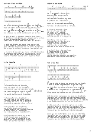 Vacilou Virou Petisco                                    Vaqueiro do Norte
     F#        B        F#       B E                            E7               A            E7               (A E A)
|----------------------------------/11~-                 |----------4-7~-7p5p4-4-5~-4-----------------------------|
|----------------------------------/12~-                 |-2/5-55~-5------------------7-5~-/9-99~-9-7-5~--3-0--2~-|
                                                         |--------------------------------------------------------|
|--------------------7~-----------------
|-/6-6~-/7-7/9-7~-7h9---92-2/6~-7-----
|---------------------------------------                    E7                    A
                                                         Eu vi um vaqueiro do no norte
  E        B B7     E                                             E7              A
|-11-11-12-4~-7~-5~-4~-                                  Montado firme no seu alazão
|-12-12-14-5~-9~-7~-5~-                                          D
|----------------------                                  Pela estrada levando o seu gado
|----------------------                                                          A
                                                         E cantando uma linda canção
|---0--0--0--0--0--0---
                                                                                     E7
                                                         Assim vai de quebrada em quebrada
      A                        E7            A                                             A
Nas noites de cantoria eu não bebo e nem lambisco        Tocando a boiada rompendo o estradão..
                   E           B7           E    B7 E
Onde tem mulher bonita cantando pra ela eu pisco
          F#        B            F#         B            O vaqueiro descansa o gado
Mas se a dona for casada nem um olhar eu arrisco
      B7            E   B7                  E     B7 E   Bem na beira do ribeirão
                                                         Na broaca traz rapadura
Nos olhos do seu marido eu não quero ser o cisco         A farinha e o bom requeijão
                                                         Enquanto o feijão com toicinho
                                                         Cozinha sozinho lá no caldeirão
No meio da mata virgem mora um bicho mais arisco
Na frente do bicho grande que o pequeno corre o risco
Na boca do tubarão vacilou virou petisco                 Seu chapéu é de couro crú
A maré bate na rocha quem sofre mais é o marisco         Aguenta chuva e o sol de verão
                                                         O gibão e a calça de couro
                                                         Também serve de proteção
Eu ando bem devagar mas penso igual um corisco           Prá livrá dos arranha gato
Eu faço tremer a terra quando na viola eu risco
Quem enfrentou tempestade não vai correr do chuvisco     Que tem lá nos mato do nosso sertão
Bem na boca da serpente no veneno é que eu belisco
                                                         É um herói dentro das caatingas
                                                         E também na poeira do chão
Lá na serra da canastra que nasce o rio São Francisco    O valente vaqueiro do norte
Na cabeça do poeta nasce os versos que eu rabisco
Rima de amor com dor no meu caderno eu confisco          Não perdeu sua tradição
                                                         Peço a Deus que acompanhe os vaqueiros
Escolho rimas bonitas pra cantar e por no disco.         Que são os pioneiros da nossa nação.



Viola Cabocla                                            Tem e Não Tem
       A             D                    A              |-----------|----------------------------
|---------------------------------------------
|---------------------------------------------           |-7-----12--|----------------------------
                                                         |-7-----12--|-----3-3-3-6-6-6-6-6-6p3-3~-
|---1-66-3-6-55-1-5-3-------------------------           |-7-----12--|--0h4-4-4---4-4---4-4-------
|--2-----------------5~----2-77-3-7-55-3-2----
|-3---------------------3-5---------------5~--           |-7-----12--|-0--------------------------
                                                           H 2x H 2x
              D                                          |-----------------------------
|-------------------|---------------                     |-----------------------------
|-------------------|---------------                     |-----3-3-3-6-6-6---3-1-1p0---
|-----------5-6~----|---------------
|----2-3-5-7--------|---------------                     |--0h4-4-4---4-4-4-4-2-2---0~-
                                                         |-0---------------------------
|-3-5---------------|---------------
                                                         E7
                                                         A casa do João de barro tem porta e não tem janela
 D                                                       A mesa da minha casa tem perna e não tem canela
Viola cabocla não era lembrada
                               A                                            E              B         E
                                                         Na minha boca tem ponte mais nunca teve pinguela
Veio pra cidade sem ser convidada
Junto com os vaqueiro trazendo a boiada                      F#7                                    B B7
                                        |-0-2-0-2~-      O Motor do meu carro tem cavalo e não tem cela
                                  D                                         E             B7         E    E7
Com cheiro do mato e o pó da estrada    |-0-3-2-3~-      Minha sogra tem brabeza mas não tenho medo dela
              A7       A       D
Fez grande sucesso com a disparada..
                                                         Onde tem ordem e progresso não pode ter decadência
Viola cabocla feita de pinheiro                          Tem gente que tem vontade mas não tem experiência
                                                         Como tem muitos violeiros no rádio sem competência
Que leva alegria prô sertão inteiro                      O frango também tem peito pra cantar não tem potência
Trazendo saudade dos que já morreram
Nas noites de lua tu sai no terreiro                     O pão também tem miolo mas não tem inteligência
Consolando a mágoa do triste violeiro
                                                         O Adão teve mulher não teve sogra e nem perdão
                                                         Tem muita gente no mundo que vive sem profissão
Viola cabocla é bem brasileira                           Tem outros que tem oficio mas não tem cargo na mão
Sua melodia atravessou fronteira
Levando a beleza pra terra estrangeira                   Mulher que tem dois amores não tem dois coração
                                                         Tem gente que tem escola mais não tem educação
Do nosso sertão é a mensageira
É o verde amarelo da nossa bandeira
                                                         Homem que tem mulher braba esse não tem liberdade
Viola cabocla seu timbre não falha                       Tem mulher que tem beleza mais não tem sinceridade
Criada no mato como a samambaia                          Tem gente que tem dinheiro mas não tem felicidade
                                                         Eu tenho certos parentes deles não tenho saudade
Veio pra cidade de chapéu de palha                       Tem gente que tem diploma mas não tem capacidade
Mostrou seu valor vencendo a batalha
Voltou prô sertão trazendo a medalha




                                                                                                                         19
 