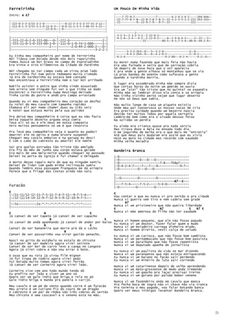 Ferreirinha                                                     Um Pouco De Minha Vida
Intro: A E7                                                     |------------------------------------------------------------
                                                                |----7-77-9-7-------------7---------4-2-4-5-4-2-----2h4-444~-
                                                                |-22-7-77-8-7-8~-22-8-7-8-7-8-7~-22-3-2-3-5-3-2-222-2h3-333~-
|------------------------------|----------------------------|   |-22----------9~-22-9-7-9---9-7~-22-------------222----------
|-222-0-2-3-3/55-3-2-0---------|---0-22-2-3-5-3-77-55-3-11~-|   |------------------------------------------------------------
|-111-0-1-3-3/55-3-1-0-11-0-3~-|-0-0-11-1-3-5-3-66-55-3-22~-|
|----------------------22-0-4~-|-0--------------------------|   |------------------------------------------------------------
|------------------------------|----------------------------|   |------------2-----------------------------------------------
                                                                |-3-2-3~-2-3-2-3-2--2-22-0-2~--------------------------------
|-------------------------|--------------------------|          |-4-2-4~-2-4---4-2--2-22-0-2~----4~-2-4-6-4-2~----2~-22---2~-
|-555-22-0-2-0-333-00---0-|-222-0------------------2-|          |-----------------22----------00-5~-4-5-7-5-4~-00-4~-44-2-4~-
|-555-11-0-1-0-333-00-1-0-|-111-0-1-0-33-1-000-----1-|
|---------------------2---|-------2-0-44-2-000-2---0-|          |------------------------------------------------------------
|-------------------------|--------------------3-2-2-|          |------------------------------------------------------------
                                                                |-------3-3-2-2h3~-0~--5~-3-2-0----------------2~-0----------
                                                                |-------4-4-2-2h4~-0~--6~-4-2-0-2--------------2~-0-2--------
Eu tinha meu companheiro por nome de Ferrerinha                 |-0-2-4-------------------------4-2-00~--0-2-4------4-2~-0~--
Nói lidava com boiada desde nós dois rapaizinho
Fomos buscá um boi bravo no campo do Espraiadinho               Eu morei numa fazenda que mais feia não havia
Era Vinte e oito Kilômetros da Cidade de Pardinho               Era uma furnada e serra que de serração cobria
                                                                Só depois de nove hora que o sol aparecia
Nói chegamo no tar campo cada um virou prum lado                E pra onde a gente olhava só montanhas que se via
Ferreirinha foi num potro redomano muito cismado                Lá pras bandas do poente como sufocava a gente
Já era de tardezinha eu estava bem cansado                      Quando a tardinha morria.
Não encontrava o Ferreirinha nem o tar boi arribado
                                                                O lugar era assombrado minha mãe sempre dizia
Nakilo avistei o potro que vinha vindo assustado                Que certas horas da noite um gemido se ouvia
Sem arreio sem ninguém fui ver o que tinha se dado              Era um "aiai" tão triste que no quintal se expandia
Encontrei o Ferreirinha numa Restinga deitado                   Minha mãe ao lembrar disso ela conta e se arrepia
Tinha caído do potro e andô pro campo arrastado                 Não tinha vizinho perto vejam que lugar deserto
                                                                De nós só Deus que sabia.
Quando eu vi meu companheiro meu coração se desfez
Eu rolei do meu cavalo com tamanha rapidez                      Não muito longe de casa um piquete existia
Chamava eli por nome chamei duas ou três veiz                   Onde meu pai conservava as nossas vacas de cria
E notei que estava morto pela sua palidez                       Era preciso cuidado quando um bezerro nascia
                                                                devido ter muitos lobos por aquela sertania
Pra deixá meu companheiro é coisa que eu não fazia              Lembro-me bem como era o uivado dessas feras
Deixá naquele dezerto arguma onça comia                         Na solidão se perdia
Tava ali só eu e ele Deus em nossa compania
Veio muitos pensamento só um é que resorvia                     Eu ainda era criança quase pra nada servia
                                                                Mas tirava doze e meia na enxada todo dia
Pra levá meu companheiro veja o quanto eu padeci                O me joguinho de malha era o que mais me "entretia"
Amarrei ele no peito e numa Árvore suspendi                     Até que meus pais mudaram era assim que eu vivia
Cheguei meu cavalo embaixo e na garupa eu desci                 Hoje eu moro na cidade mas recordo com saudade
E com o cabo do cabresto eu amarrei ele nemim                   Minha velha moradia
Saí pra quelas estradas tão triste tão amolado
Era fio do mês de Junho seu corpo estava gelado                 Bandeira Branca
Era mais de uma meia-noite quando cheguei no povoado
Deixei na porta da Igreja e fui chamar o Delegado               |-0--------------------------------------
                                                                |-0-----------0---0---0------------------
A morte desse rapais mais do que eu ninguém sentiu              |-0----------------------7-8~--7h8p7-----
Deixei de lidar com gado minha inclinação sumiu                 |-0—4-2-4-7~---7~--7~--9~-----------9-7~-
Quando lembro essa passagem franqueza me dá arrepio             |-0----------0---0---0-------------------
Parece que a friage das costas ainda não saiu
                                                                |----------------------------------------
                                                                |--0---------0---------0-----------------
                                                                |--------------------------------B7 E---
                                                                                                 B7--E
                                                                                                 B7
Furacão                                                         |---7-5-4~----7-5-2~----5-4-0~-----------
                                                                |-0---------0---------0------------------
E                                                               E
|-/11-11/12-12-11-7-5-11-7-4-7-11--9-7-5-4~--                   Vou contar o que eu nunca vi pro sertão e pra cidade
|-/12-12/14-14-12-9-7-12-9-5-9-12-10-9-7-5~--
|--------------------------------------------                   Nunca vi guerra sem tiro e nem cadeia sem grade
|--5x----------2x-*-*--*-*-*-*-*--*--*-*-----                         B7
|--------------------------------------------                   Nunca vi um prisioneiro que não queira liberdade
                                                                E                        B7              E    B7 E
                                                                Nunca vi mãe amorosa do filho não ter saudade
E                  B                         E
Já cansei de ser tapete já cansei de ser capacho
                      B                             E    Nunca vi homem pequeno, que ele não fosse papudo
Já cansei de andá apanhando já cansei de andar por baixo Eu nunca vi um doutor, fazer falar quem e mudo
                   B                         E           Nunca vi um boiadeiro carrega dinheiro miudo,
Cansei de ser bananeira que morre prá dá o cacho         Nunca vi homem direito, vesti calça de veludo
                              B
Cansei de ser passarinho vou virar gavião penacho.
                                                         Eu nunca vi um carioca, que não fosse bom sambista
                                                         Nunca vi um pernambucano que não fosse bom passista
Nasci no grito do estábulo no estalo do chicote          Nunca vi um paraibano que não fosse repentista
Já cansei de ser madeira agora virei serrote
Cansei de ser boi de carro levo a canga no cangote       Nunca vi um deputado apanha de jornalista
Agora já virei cobra e não vou errar o bote.             Eu nunca vi um paulista da vida se mar dizendo
O osso que eu roía já virou filé mignon                  Nunca vi um paranaense que não esteja enriquecendo
                                                         Eu nunca vi um baiano no facão sair perdendo
Já fui tropa de rodeio agora virei peão                  Eu nunca vi um mineiro da luta sair correndo
Fui boiada muito tempo agora virei ferrão
Já cansei de ser carneiro agora virei leão.              Nunca vi um catarinense depois de velho aprendendo
Carneiro vive cem ano todo mundo tendo dó                Nunca vi um mato-grossense de medo anda tremendo
Eu prefiro ser leão e viver um ano só                    Eu nunca vi um gaúcho pra laçar precisar treino
                                                         Eu nunca vi um goiano por paixão beber veneno
Quero ser um galo índio que briga e rola no pó
Galo indio briga e manda prá panela o carijó.
                                                         Nunca vi um fazendeiro anda em cavalo que manca
                                                         Pra fecha boca de sogra não vi chave não via tranca
Meu cavalo é um pé de vento quando corre é um furacão    Pra termina o meu pagode, vou falar botando banca
Meu arreio é um cutiano fiz do couro de um dragão
O cabresto é um par de rédea são três cobras do sertão   Quero ver meus inimigos levantar Bandeira Branca.
Meu chicote é uma cascavel e o veneno está na mão.




                                                                                                                                21
 