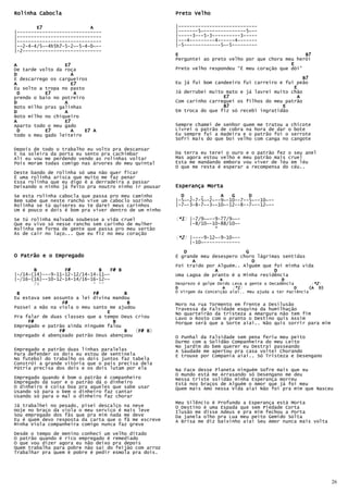 Rolinha Cabocla                                        Preto Velho

        E7                 A                           |----------------------------
|------------------------------                        |-------5~---------------5~--
|------------------------------                        |-----3---5-3----------3-----
|------------------------------                        |---4---------4------4-------
|--2-4-4/5~-4h5h7-5-2~-5-4-0~--                        |-5-------------5~-5---------
|-2----------------------------
                                                       E                                             B7
                                                       Perguntei ao preto velho por que chora meu herói
A                 E7                                                                            E
De tarde volto da roça                                 Preto velho respondeu “É meu coração que dói”
D                   A
E descarrego os cargueiros                                                                           B7
A                   E7                                 Eu já fui bom candeeiro fui carreiro e fui peão
Eu solto a tropa no pasto                                                                        E
 D         E7         A                                Já derrubei muito mato e já lavrei muito chão
prendo o baio no potreiro                                               E7                        A
D                 A                                    Com carinho carreguei os filhos do meu patrão
Boto milho pras galinhas                                                B7                   E
D                 A                                    Em troca do que fiz só recebi ingratidão
Boto milho no chiqueiro
A                 E7
Aparto todo o meu gado                                 Sempre chamei de senhor quem me tratou a chicote
 D         E7       A     E7 A                         Livrei o patrão de cobra na hora de dar o bote
todo o meu gado leiteiro                               Eu sempre fui a madeira e o patrão foi o serrote
                                                       Sofri mais do que boi velho com canga no cangote

Depois de todo o trabalho eu volto pra descansar
E na soleira da porta eu sento pra cachimbar           Da terra eu terei o ouro e o patrão fez o seu anel
Ali eu vou me perdendo vendo as rolinhas voltar        Mas agora estou velho e meu patrão mais cruel
Pois moram todas comigo nas árvores do meu quintal     Esta me mandando embora vou viver de léu em léu
                                                       O que me resta é esperar a recompensa do céu..
Deste bando de rolinha só uma não quer ficar
É uma rolinha arisca que muito me faz penar
Essa rolinha que eu digo é a derradeira a passar
Deixando o ninho já feito pra noutro ninho ir pousar   Esperança Morta
Se esta rolinha cabocla que passa pro meu caminho        D .    . .    A   G     D
Bem sabe que neste rancho vive um caboclo sozinho      |-5~-2-7-5~-2~--9~-10--7--5~--10~--
Rolinha se tú quiseres eu te darei meus carinhos       |-7~-3-8-7~-3~-10~-12--8--7~--12~--
Um é pouco e dois é bom pra viver dentro de um ninho

Se tú rolinha malvada soubesse a vida cruel             *1)
                                                       (*1) |-7/9~~--9-77/9~~-
Que eu vivo só nesse rancho sem carinho de mulher           |-8/10~-10-88/10~-
Rolinha em forma de gente que passa pro meu sertão                   *
Às de cair no laço... Que eu fiz no meu coração
                                                        *2)
                                                       (*2) |----9-12~-9-10~--
                                                            |-10~-------------

                                                          D                     G
O Patrão e o Empregado                                 É grande meu desespero choro lágrimas sentidas
                                                             A                    D
                                                       Foi traído por Alguém.. Alguém que foi minha vida
       B          F#          B    F# B                              A                    D
|-/14-(14)---9-11-12-12/14-14-11~-                     Uma Lagoa de pranto é a Minha residência
|-/16-(16)--10-12-14-14/16-16-12~-                                       A                        D
       7x                   * **                       Desprezo é golpe Doído Leva a gente a Decadência         *2)
                                                                                                               (*2)
                                                       D                   A   *1)
                                                                              (*1)                      D     (A D)
 B                          F#         B               Ó Virgem da Conceição aiai.. Meu ajuda a ter Paciência
Eu estava sem assunto a lei divina mandou
                 F#                     B              Moro na rua Tormento em frente a Desilusão
Passei a mão na viola o meu santo me ajudou            Travessa da Falsidade esquina da humilhação
                                 E                     No quarteirão da tristeza a Amargura não tem fim
Pra falar de duas classes que a tempo Deus criou       Lavo o Rosto com o pranto o Destino quis Assim
     F#                            B                   Porque será que a Sorte aiai.. Não quis sorrir para mim
Empregado e patrão ainda ninguém falou
                F#                     B        B)
                                            (F# B)
Empregado é abençoado patrão Deus abençoou             O Punhal da Falsidade sem pena feriu meu peito
                                                       Durmo com a Solidão Companheira do meu Leito
                                                       No jardim do bem querer eu Destraí passeando
Empregado e patrão duas linhas paralelas               A Saudade me apertou pra casa voltei Chorando
Para defender os dois eu estou de sentinela            E trouxe por Compania aiai.. Só Tristeza e Desengano
No futebol do trabalho os dois juntos faz tabela
Constrói a grande vitória que o país precisa dela
Pátria precisa dos dois e os dois lutam por ela        Na Face desse Planeta ninguém Sofre mais que eu
                                                       O mundo está me Arrasando só Desengano me deu
Empregado quando é bom o patrão é companheiro          Nessa triste solidão minha Esperança morreu
Empregado dá suor e o patrão dá o dinheiro             Está nos braços de Alguém o Amor que já foi meu
O dinheiro é coisa boa pra aqueles que sabe usar       Quem mais Amo nessa Vida aiai Não foi pra mim que Nasceu
Usando só para o bem o dinheiro faz cantar
Usando só para o mal o dinheiro faz chorar
                                                       Meu Silêncio é Profundo a Esperança está Morta
Já trabalhei no pesado, pisei descalço na neve         O Destino é uma Espada que sem Piedade Corta
Hoje no braço da viola o meu serviço é mais leve       Ilusão me disse Adeus e pra mim fechou a Porta
Sou empregado dos fãs que pra mim nada me deve         Da janela olho pra Lua meu peito Gemido Solta
Eu é quem devo resposta da carta que o fã me escreve   A Brisa me diz baixinho aiai Seu Amor nunca mais volta
Minha Viola companheira comigo nunca faz greve
Desde o tempo de menino conheci um velho ditado
O patrão quando é rico empregado é remediado
O que vou dizer agora eu não deixo pra depois
Quem trabalha para pobre não sai do feijão com arroz
Trabalhar pra quem é pobre é pedir esmola pra dois.




                                                                                                                      26
 