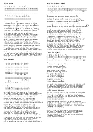 Besta Ruana                                                Mineiro de Monte Belo
Intro: E   A   B7   E   B7   E   B7                        Intro: E B7 A B7 E B7 E
|-(4-5-7)-5-4-9-5-7-9-7-9-11-7-9-11-12-14-16-17-19~-       |-/12-12-11/12-11-9--7-4-/11~-7H-----------------------------
|---2x----------------------------------------------       |-/14-14-12/14-12-10-9-5-/12~-7H--222-22-2/-55-44-22---------
|---------------------------------------------------       |-----------------------------7H--111-11-1/-55-33-11-3-1-0~--
|---------------------------------------------------       |----(4x)---*--*--*-----------7H---------------------4-2-0~--
|---------------------------------------------------       |------------------------------------------------------------

|-16-16-14~-12-11~-12~-11~-9~~-7~-5~-4~~--                 E                                     B7
|-**---------------14~-12~-10~-9~-7~-5~~--                 Na beirada do telhado é morada do cuitelo
|-----------------------------------------                                                          E
|-----------------------------------------
|-----------------------------------------                 Sanhaço de penas verdes mora no pé de marmelo
                                                                                                 B7 B7 A B7
E               B7                    E                    No galho da laranjeira sabiá peito amarelo
Tinha uma besta ruana pus o nome de princesa                                                        E
                 B7                      E                 Nos braços dessa viola mineiro de monte belo
Outra igual não existia cem léguas na redondeza                   A                          B7              E B7 E
                B7                      E                  Quando eu entro no catira os meus pés são dois martelo
Eu no lombo da ruana já fiz mais de mil proezas
                B7                    E      B7            A onça mora no mato só sai pra pegar o vitelo
Esta besta marchadeira era mesmo uma beleza!               Os pés de moça bonita moram dentro do chinelo
                                                           O rei e a rainha moram dentro do castelo
Eu tratava a ruana com muita delicadeza                    Minha voz mora no peito por isso eu me acautelo
Se estourava uma boiada eu juntava com certeza             Eu não canto no sereno pela minha voz eu zelo
Atravessava o Rio Pardo sem medo da correnteza
Essa besta marchadeira ligeira por natureza                Casamento é coisa boa dois unidos por um elo
                                                           Eu estou apaixonado só agora eu me revelo
Um dia chegou a desgraça no atalho da represa              Ela tem dois irmãos bravos eu amanso e depois trelo
Cai numa pirambeira a ruana ficou presa                    Amanhã eu levo ela antes meu cavalo eu selo
A besta quis levantar mas lhe faltou a firmeza             A viagem é perigosa eu arrisco e não cancelo
E quebrou as duas pernas e acabou minha princesa
                                                           Cinturão cheio de bala levo faca e para belo
Passei a mão na garrucha apontei com bem firmeza           Se eu perder no ferro frio pro pau de fogo eu apelo
A ruana relinchou como em jeito de defesa                  Meu dedo não tem juízo no gatilho quando eu relo
Vi as lágrimas correr ai dos olhos da princesa             Caboclo do sangue quente é na bala que eu gelo
Matei ela com dois tiros depois chorei de tristeza         Mineira vamos embora que eu venço qualquer duelo

Abri uma sepultura enterrei minha riqueza                  Chega
Fiz uma cruz de pau d’alho deixei quatro vela acesa        Chega de Sujeira
Na cruz eu fiz um letreiro escrevi com bem clareza         |-11/12-12-11-12-13-14~-7H--------------------------
Matei pra não vê sofrer a minha saudosa Princesa!
                                                           |-12/14-14-12-14-15-16~-7H--------------------------
                                                           |-----------------------7H-5-55-55-555-5/7-77-77----
                                                           |------(7x)-------------7H-5-55-55-555-5/7-77-77----
Peão de Ouro                                               |-----------------------7H----------------------55~-
|--------------------------------                          E
|-77-22-4/5-44-4~--77-22-4/5-44~-                          Na beira de um grande abismo
|-77-22-3/5-33-3~--77-22-3/5-33~-                                              B
|--------------------------------                          Eu vejo o mundo pendendo
|--------------------------------                          Sei que vai quebrar o nariz
                                                                               E
|-------------------------------                           Quem errado esta vivendo
|-------------------------------                           Na unha de quem não presta
|-2h3-33-33-22-2~---------------                                             B
|-2h4-44-44-22-2~-2/4-4444-22~--                           Tem gente, boa sofrendo
|-----------------4/5-5555-44~--                           Tem homem de duas caras
                                                           Sem palavra se vendendo
|-----------------------------------                                         E
|---------------------------2-------                       Chega de tanta sujeira
|-----------------------2-3-2-3~-2~-                               B          E
|-----2-22~-------------2-4---4~-2~-                       Eu vou começar varrendo
|-0-2-4-44~-22-2~-0-2-4-------------
                                                           Nos quatro cantos do mundo o respeito esta morrendo
|----------------------------------                        Sei que tem homem casado do juramento esquecendo
|-4-22-----------------------------                        Atrás de mocinhas novas e ouro que vai correndo
|-3-22-33-22-2~-------------F# B--
                            F#--B
                            F#                             Esposa de quem não presta osso duro esta roendo
|------44-22-2~-444-44~-22~--------                        Chega de tanta sujeira..
|---------------555-55~-44~--------                        Eu vou começar varrendo
Na cidade de Barretos depois da festa do peão              Pra não casar na justiça Tem malandro se escondendo
Pra cortar cabelo e barba foi entrando um folgazão         Casamento e muito pouco Filharada esta nascendo
Só por trazer no bombacho a poeira do estradão             Pra criar filho sem pai Tem avo que esta gemendo
Que naquela barbearia teve uma decepção ai                 Também a custa do sogro Tem genro que esta vivendo
                                                           Chega de tanta sujeira..
O dono da barbearia por ter certa posição                  Eu vou começar varrendo
Na roda da sociedade quis desfazer do peão
Tirou o forro da cadeira faltando com a educação           Igualzinho cão e gato Pai e filho se mordendo
Dizendo que os boiadeiros costumam sentar no chão ai       Quando o pai vai dar conselho Só coice vai recebendo
                                                           Do jeito que o diabo gosta Tudo vai acontecendo
O peão foi respondendo eu não aceito lição                 Os velhos fora de casa Tem muitos filhos querendo
E topo qualquer parada na hora de precisão                 Chega de tanta sujeira..
Com prata do meu arreio eu compro qualquer salão           Eu vou começar varrendo
Com ouro da minha espora faz jóia pra tubarão ai
                                                           A moral esta tão baixa Lá do auto Deus tá vendo
O resto da minha traia é     ouro fino dos bons            Que a falta de respeito Dia a dia vai crescendo
Com o sol o freio brilha     na boca do Alazão             Palavrão que arrepia Vejo crianças dizendo
O peitoral é formado com     vinte e seis argolão          Vou por o mundo no eixo Nem que morra combatendo
Todos de ouro maciço têm     mais seis no cabeção ai       Chega de tanta sujeira..
                                                           Eu vou começar varrendo
E falando pro o barbeiro foi entregando um cartão
Com a marca peão de ouro rei de toda criação
E puxando da carteira sem fazer objeção
Forrou a cadeira inteira só com cheque de milhão ai




                                                       .                                                                   37
 
