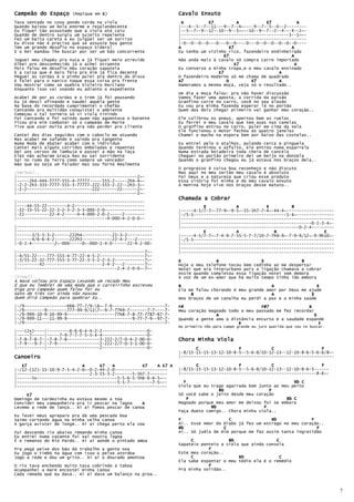 Campeão do Espaço      (Repique em E)                             Cavalo Enxuto
Tava sentado no coxo pondo corda na viola                           A         E7            A        E7             A
Quando baixou um bola enorme e resplandecente                     |---4--5--7--11---9--7--4~----9--7--5--0--2--------
Eu fiquei tão assustado que a viola até caiu                      |--5--7--9--12--10--9--5~~--10--9--7--2--4---4--2~-
Quando de dentro surgiu um sujeito repelente                      |-------------------------------------------3--1~~-
Fez um baita careta e eu julguei ser um sorriso                   |--------------------------------------------------
Eu disse não é preciso que se assuste boa gente                   |-0--0--0--0---0---0--0----0---0--0--0--0--0--0----
Tem um grande desafio no espaço Sideral                           A                     E7                      A
E o Rei mandou lhe buscar por ser um bão concorrente              Eu tenho um vizinho rico, fazendeiro endinheirado
                                                                                     E7                         A
Joguei meu chapéu pra nuca e já fiquei meio atrevido              Não anda mais à cavalo só compra carro importado
Olhei pro desconhecido já o achei Atraente                                                 E7                     A
Pois falou em desafio meu coração sapateia                        Eu conservo a minha tropa,e o meu cavalo ensinado
E a coisa que é mais feia pra mim já fica decente                                 E7                      A
Peguei as cordas e o pinho pulei pra dentro do disco              O fazendeiro moderno só me chama de quadrado
E falei para o nanico toque essa coisa pra frente                 A7                  D        E7         A
Vou mostrar como se quebra Violeiro Marciano                      Namoramos a mesma moça, veja só o resultado..
Enquanto isso vai voando eu adianto o expediente
                                                                  Um dia a moça falou: pra não haver discussão
Acabei de por as cordas e o trem já foi pousando                  Vamos fazer uma aposta, a corrida da paixão
Eu já desci afinando e saudei aquela gente                        Granfino corre no carro, você no seu alazão
Na base do recordado cumprimentei o chefão                        Eu vou pra minha fazenda esperar lá no portão
Cantando pra multidão conquistei o ambiente                       Quem dos dois chegar primeiro vai ganhar meu coração..
Começou o tal torneio só vi viola tinindo
Foi cantando e foi saindo quem não agüentava o batente            Ele calibrou os pneus, apertou bem as ruelas
Ficou pra mim combater só o campeão de Marte                      Eu ferrei o meu cavalo que tem asas nas canelas
Tive que usar muita arte pra não perder pro cliente               O granfino entrou no carro, pulei em cima da sela
                                                                  Ele funcionou o motor fechou as quatro janelas
Cantei dos dias seguidos com o caboclo me atuando                 Chamei o macho na espora bem por baixo das costelas..
Mas acabei me safando e saindo pra tangente
Numa Moda de Abater acabei com o individuo                        Eu entrei pelo o atalhos, pulando cerca e pinguela
Cantei mais alguns corridos emboladas e repentes                  Quando terminou o asfalto, ele entrou numa esparrela
Dei uns versos de lambuja e passei a mão na Taça                  Numa estrada boiadeira toda cheia de cancela
Eles não acharam Graça mas eu sai sorridente                      Cheguei no portão primeiro dei um beijo na donzela
Saí no rumo da Terra como sempre um vencedor                      Quando o granfino chegou eu já estava nos braços dela..
Não que eu seja um falador mas sou forte Realmente
                                                                  O progresso é coisa boa reconheço e não discuto
(Versos)..                                                        Mas aqui no meu sertão meu cavalo é absoluto
|------------------------------------------------2~-              Foi Deus e a natureza que criou esse produto
|-----2h4-444-7777-555-4-77777-----555-2-----2h4-4~-              Essa vitória foi minha e do meu cavalo enxuto
|-2-2-2h3-333-7777-555-3-77777-222-555-2-22--2h3-3~-              A menina hoje vive nos braços desse matuto..
|-2-2--------------------------222-------22------2~-
|------------------------------------------------2~-
                                                                  Chamada a Cobrar
|---------------------------------------------------
|----44-55-22--------4-2----------------------------                        E            A           E         B
|-22-33-55-22-22-3-2-3-2-3-3-000-2-0----------------              |-----4-5/7-7~-77-9~-9-5~-55-5h7-7-4~-44-4~-------------------
|-22----------22-4-2-----4-4-000-2-0-2-----2--------              |-/5-5-------------------------------------5-4~---------------
|------------------------------------4-000-4-2-0-0--              |-------------------------------------------------------------
                                                                  |----------------------------------------------------0-2-3-4~-
|------------------------------------------------------           |-----------------------------------------------0-2-4---------
|------------------------------------------------------                     E            A              B                   E
|------3/5-5-3-2------222h4------------22-3-2----------           |-----4-5/7-7~-7-4-9-7-55-5-7-7/10-7-7h9-9~-7-9-9/12~-9-9h10~-
|------4/6-6-4-2------222h3------------22-4-2---2------           |-/5-5--------------------------------------------------------
|-0-2-4---------2~-000-----0~-000-2-4-0------22-4-2-00-           |-------------------------------------------------------------
                                                                  |-------------------------------------------------------------
|---------------------------------------------------7~-           |-------------------------------------------------------------
|-4/55-22----777-555-4-77-22-4-5-2------------------7~-
|-3/55-22-32-777-555-3-77-22-3-5-2-2-3-2------------7~-           E              A                 E               B
|---------42-----------------------2-4-2---2--------7~-           Hoje o meu telefone tocou bem cedinho ao me despertar
|----------------------------------------2-4-2-0-0—-7~-           Notei que era interurbano pois a ligação chamava a cobrar
                                                                  Assim quando completou essa ligação notei sem demora
(Final)..                                                         A voz de um ex-amor que há muito tempo tinha ido embora
A Nave voltou pro Espaço Levando um recado Meu
É que eu lembrei de uma moda que o carreirinho escreveu           B                                    A                  E
Diga pro Campeão quem falou foi eu                                Ela me falou chorando ó meu grande amor por Deus me ajude
Gato de três cor ainda não nasceu                                      B                               A               E
Quem dirá Campeão para quebrar Eu..                               Nos braços de um canalha eu perdi a paz e a minha saúde
|-/9-----------------666-77-7/9-6~-7-6---------------------7-    F#                               F#7                B
|-/9--------9--------777-99-9/117~-9-7-77h9-7-------7-7----7-    Meu coração magoado todo o meu passado me fez recordar
|-/9-999-10-9-10-99-9-------------------77h8-7-8-77-7787-87-7-                   A                                       E
|-/9-999-11---11-99-9--------------------------9-77-7-9--97-7-    Quando a gente ama a distância encurta e a saudade expande
|-/9--------------------------------------------------------7-                                B                                    E
                                                                  No primeiro Vôo para campo grande eu juro querida que vou te buscar.
|---(2x)----|---------6-6-6-4-4-2-2------------------0-
|-----7-----|-----7-9-7-7-7-5-5-4-4------------------0-
|-7-8-7-8-7-|-7-8-7-8-------------3-222-2/7-0-4-2-00-0-           Chora Minha Viola
|-7-9---9-7-|-7-9-----------------2-222-2/7-0-3-1-00-0-
|-----------|---------------------2------------------0-                  C                F            C                   F
                                                                  |-8/15-15-15-13-12-10-8-5--5-6-8/10-12-13--12-10-8-6-5-6-6/8~-
Canoeiro                                                          |-------------------------------------------------------------

   E7                      A      E7   A           E7    A E7 A          C                F            C                   F
|-/12-(12)-11-10-9-7-5-4-2-0~-0-2-44-2-0---------------------     |-8/15-15-15-13-12-10-8-5--5-6-8/10-12-13--12-10-8-6-5------
|-----------------------------2-3-55-3-2-------5-5h7-7-------     |------------------------------------------------------8-6~-
|------5x--------------------------------5-5-6-5-5h6-6-6-5~--
|----------------------------------------5-5-7---------7-5~--       F                                           Bb C
|------------------------------------------------------------     Viola que eu trago agarrada bem junto ao meu peito
                                                                                  Bb                  F
     E7                                                           Só você sabe o jeito desde meu coração
Domingo de tardezinha eu estava mesmo a toa                           F                                      Bb C
Convidei meu companheiro pra ir pescar na lagoa    A              Magoado porque meu amor me deixou foi se embora
Levemo a rede de lanço.. Ai ai fomos pescar de canoa                           Bb                   F
                                                                  Faça dueto comigo.. Chora minha viola..
Eu levei meus apreparo pra dá uma pescada boa
Saímo cortando água na minha velha canoa                          F                   C                Bb              F
A garça avistei de longe.. Ai ai chega perto ela voa              Ai.. Esse Amor do Diabo já fez um estrago no meu coração..
                                                                  Bb                C                                    F
Fui descendo rio abaixo remando minha canoa                       Ai.. Só judia de mim porque me faz assim tanta ingratidão
Eu entrei numa vazante fui saí noutra lagoa
É o remanso do Rio Pardo.. Ai ai aonde o pintado amoa                  C              Bb                 C
                                                                  Sapateio ponteio a viola que ainda consola
Pra pegá peixe dos bão dá trabalho a gente soa                                F
Eu jogo o timbó na água com isso o peixe atordoa                  Este meu coração..
Jogo a rede e dou um grito.. Ai ai o dourado amontoa                   C                  Bb               C
                                                                  Ela sabe espantar o meu tédio ela é o remédio
O rio tava enchendo muito tava cobrindo a taboa                               F
Acumpanhei a maré encostei minha canoa                            Pra minha solidão..
Cada remada que eu dava.. Ai ai dava um balanço na proa..



                                                                                                                                         7
 