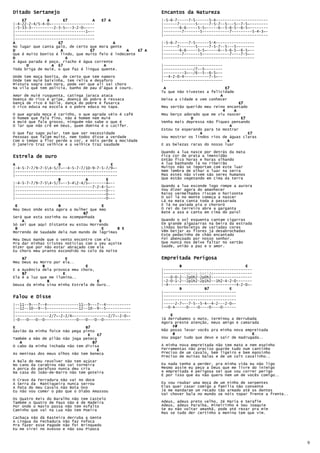 Ditado Sertanejo                                              Encantos da Natureza
    E7         A       E7          A   E7 A                   |-5-6-7-----7-5------5-4-----------------------
|-4-22-2-4/5-4-0~-------------------                          |------7-------5-----7-5-7--5---5--7-5~--------
|-5-33-3----------2-3-5~--3-2-0~----                          |-------6-6-----5-5~-----6--5-6-5--6-5~--------
|-------------------------------1~--                          |--------7-------5------------7---------5-4-3~-
|-----------------------------------                          |----------------------------------------------
|-----------------------------------
A                   E7                       A                |-5-6-7-----7-5------5-4-----------------
No lugar que canta galo, de certo que mora gente              |------7-------5-----7-5-7--5---5--------
D                    A            E7              A    E7 A   |-------6-6-----5-5~-----6--5-6-5--6-5~--
Que é muito bonito é lindo, que muito feio é indecente        |--------7-------5------------7----7-5~--
D                       A                                     |----------------------------------------
A água parada é poço, riacho é água corrente
      D          A E7                   A                     |--------------------------
Toda briga de muié, o que faz é língua quente.                |-------------/7--5--------
                                                              |---------3~--/6--5--6-5~--
Onde tem moça bonita, de certo que tem namoro                 |--4-2-0-4-----------7-5~--
Onde tem muié baixinha, tem relia e desaforo                  |--------------------------
Mistura sogra com nora, pode ver que ali sai choro
Na vila que tem polícia, banho de pau d'água é couro.          A                          E7
                                                              Tu que não tivestes a felicidade
Amor de muié rusguenta, catinga jaraca ataca                                            A
Doença do rico é gripe, doença do pobre é ressaca             Deixa a cidade e vem conhecer
Dança de rico é baile, dança do pobre é fusarca                                                  E7
O rico educa na escola e o pobre educa no tapa.               Meu sertão querido meu reino encantado
                                                                                         4     A
O   que agrada moça é carinho, o que agrada véio é café       Meu berço adorado que me viu nascer
O   homem que fala fino, não é homem nem muié                              D                      E7
A   muié que fala grosso, ninguém não sabe o que é            Venha mais depressa não fiques pensando
O   lar que não crê em Deus, quem domina é o Lúcifer.                                        A
                                                              Estou te esperando para te mostrar
O que faz sapo pular, tem que ser necessidade                                  A                     E7
Pessoas que falam muito, nem todos disse a verdade            Vou mostrar os lindos rios de águas claras
Com o tempo a flor perde a cor, e nóis perde a mocidade                                    A
O janeiro traz velhice e a velhice traz saudade               E as belezas raras do nosso luar

                                                              Quando a lua nasce por detrás da mata
Estrela de ouro                                               Fica cor de prata a imensidão
                                                              Então fico horas e horas olhando
A                   B                      E                  A lua banhando lá no ribeirão
|-4-5-7-7/9-7-54-5/7~--4-5-7-7/10-9-7-5-7/9~-                Muitos não se importam com este luar
|---------------------------------------------                Nem lembra de olhar o luar na serra
|---------------------------------------------                Mas estes não vivem são seres humanos
                    B           A        E                    Que estão vegetando em cima da terra
|-4-5-7-7/9-7-54-5/7~--5-42-4/5~-------4~--
|----------------------------------7-2-4-5~--                 Quando a lua esconde logo rompe a aurora
|----------------------------------------0---                 Vou dizer agora do amanhecer
|----------------------------------------0---                 Raios vermelhados riscam o horizonte
|----------------------------------------0---                 O sol lá no monte começa a nascer
                                                              Lá na mata canta toda a passarada
 E                  B                  E                      E lá na paiada pia o chororó
Meu Deus onde esta agora a mulher que Amo                     O rei do terreiro abre a garganta
                               B7                             Bate a asa e canta em cima do paiol
Será que esta sozinha ou Acompanhada
    A                                 E                       Quando o sol esquenta cantam cigarras
Só sei que aqui Distante eu estou Morrendo                    Em grande algazarras na beira da estrada
 B                                     E       B E            Lindas borboletas de variadas cores
Morrendo de Saudade dela num mundo de lágrimas                Vêm beijar as flores já desabrochadas
                                                              Este pedacinho de chão encantado
Meu Deus mande que o vento encontre com ela                   Foi abençoado por nosso senhor.
Pra dar minhas tristes noticias com o seu açoite              Que nunca nos deixe faltar no sertão
Dizer que por não estar abraçado com ela                      Saúde, união a paz e o amor.
Eu choro meu pranto escondido no colo da noite

    B7                  E                                     Empreitada Perigosa
Meu Deus eu Morro por ela..
             B                  E                                     B                            E
E a Ausência dela provoca meu choro,                          |---------------------------------------
    B7                E                                       |---------repica-batida-----------------
Ela é a luz que me ilumina..                                  |---0-0-2--2p0h2-2p0h2------------------
               B                     E                        |-2-0-1-2--2p1h2-2p1h2--1h2-4-2-0-------
Deusa da minha sina minha Estrela de Ouro..                   |-4------------------------------4-2-0~-
                                                                      B          B7         E
                                                              |--------------------------------
Falou e Disse                                                 |--------------------------------
                                                              |--------------------------------
|--11--9---7--4--------------11--9---7--4-----------          |-----2-7~--7-5--5-4--4-2---2-0~-
|--12--10--9--5--------------12--10--9--5-----------          |--0-4-----0----0----0----0------
|---------------------------------------------------
|---------------2/7~-2-2/4~---------------2/7~-2-0~-              E
|-0---0---0--0--------------0---0---0--0------------          Já derrubamos o mato, terminou a derrubada
                                                              Agora preste atenção, meus amigo e camarada
E                               B7                                  F#
Gavião da minha foice não pega pinto                          Não posso levar vocês pra minha nova empreitada
                                 E    E7                           B                                  E
Também a mão de pilão não joga peteca                         Vou pagar tudo que devo e sair de madrugada..
   A                               B7
O cabo da minha inchada não tem divisa                        A minha nova empreitada não tem mato e nem espinho
                                      E                       Ferramentas não preciso guarde tudo num cantinho
As meninas dos meus olhos não tem boneca                      Preciso de um cavalo, bem ligeiro e bem mansinho
                                                              Preciso de muitas balas e de um colt cavalinho..
A Bala do meu revolver não tem açúcar
No cano da carabina não vai torneira                          Eu nada tenho a perder, pra minha vida eu não ligo
A porca do parafuso nunca deu cria                            Mesmo assim eu peço a Deus que me livre do inimigo
Na casa do João-de-Barro não tem goteira                      A empreitada é perigosa sei que vou correr perigo
                                                              É por isso que eu não quero nem um de vocês comigo..
O Cravo da Ferradura não vai no doce
A Serra da Mantiqueira nunca serrou                           Eu vou roubar uma moça de um ninho de serpentes
A Pata do meu Cavalo não Bota Ovo                             Elas quer casar comigo a família não consente
Eu não vou comer o pão que o Diabo Amassou                    Já me mandaram um recado tão armado até os dentes
                                                              Vai chover bala no mundo se nóis topar frente a frente..
Os Quatro Reis do Baralho não tem Castelo
Também o Quatro de Paus não é de Madeira                      Adeus, adeus preto velho, Zé Maria e Serafim
Por onde o Navio passa não tem Asfalto                        Adeus, adeus Paraíba, Mineirinho e Seu Joaquim
Caminho que vai na Lua não tem Poeira                         Se eu não voltar amanhã, pode até rezar pra mim
                                                              Mas se tudo der certinho a menina tem que vim.
Cachaça não dá Rasteira derruba a Gente
A Língua da Fechadura não faz Fofoca
Pra fazer esse Pagode não foi Brinquedo
Eu me virei no Avesso e não sou Pipoca


                                                                                                                         9
 
