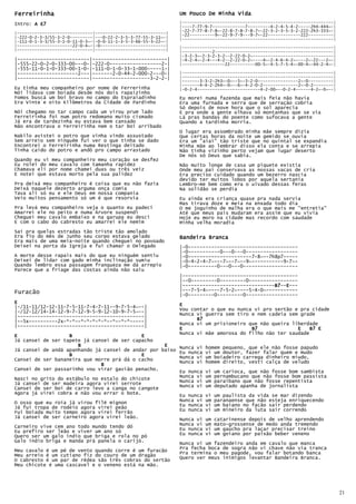 Ferreirinha                                                     Um Pouco De Minha Vida
Intro: A E7                                                     |------------------------------------------------------------|
                                                                |----7-77-9-7-------------7---------4-2-4-5-4-2-----2h4-444~-|
                                                                |-22-7-77-8-7-8~-22-8-7-8-7-8-7~-22-3-2-3-5-3-2-222-2h3-333~-|
|------------------------------|----------------------------|   |-22----------9~-22-9-7-9---9-7~-22-------------222----------|
|-222-0-2-3-3/55-3-2-0---------|---0-22-2-3-5-3-77-55-3-11~-|   |------------------------------------------------------------|
|-111-0-1-3-3/55-3-1-0-11-0-3~-|-0-0-11-1-3-5-3-66-55-3-22~-|
|----------------------22-0-4~-|-0--------------------------|   |------------------------------------------------------------|
|------------------------------|----------------------------|   |------------2-----------------------------------------------|
                                                                |-3-2-3~-2-3-2-3-2--2-22-0-2~--------------------------------|
|-------------------------|--------------------------|          |-4-2-4~-2-4---4-2--2-22-0-2~----4~-2-4-6-4-2~----2~-22---2~-|
|-555-22-0-2-0-333-00---0-|-222-0------------------2-|          |-----------------22----------00-5~-4-5-7-5-4~-00-4~-44-2-4~-|
|-555-11-0-1-0-333-00-1-0-|-111-0-1-0-33-1-000-----1-|
|---------------------2---|-------2-0-44-2-000-2---0-|          |------------------------------------------------------------|
|-------------------------|--------------------3-2-2-|          |------------------------------------------------------------|
                                                                |-------3-3-2-2h3~-0~--5~-3-2-0----------------2~-0----------|
                                                                |-------4-4-2-2h4~-0~--6~-4-2-0-2--------------2~-0-2--------|
Eu tinha meu companheiro por nome de Ferrerinha                 |-0-2-4-------------------------4-2-00~--0-2-4------4-2~-0~--|
Nói lidava com boiada desde nós dois rapaizinho
Fomos buscá um boi bravo no campo do Espraiadinho               Eu morei numa fazenda que mais feia não havia
Era Vinte e oito Kilômetros da Cidade de Pardinho               Era uma furnada e serra que de serração cobria
                                                                Só depois de nove hora que o sol aparecia
Nói chegamo no tar campo cada um virou prum lado                E pra onde a gente olhava só montanhas que se via
Ferreirinha foi num potro redomano muito cismado                Lá pras bandas do poente como sufocava a gente
Já era de tardezinha eu estava bem cansado                      Quando a tardinha morria.
Não encontrava o Ferreirinha nem o tar boi arribado
                                                                O lugar era assombrado minha mãe sempre dizia
Nakilo avistei o potro que vinha vindo assustado                Que certas horas da noite um gemido se ouvia
Sem arreio sem ninguém fui ver o que tinha se dado              Era um "aiai" tão triste que no quintal se expandia
Encontrei o Ferreirinha numa Restinga deitado                   Minha mãe ao lembrar disso ela conta e se arrepia
Tinha caído do potro e andô pro campo arrastado                 Não tinha vizinho perto vejam que lugar deserto
                                                                De nós só Deus que sabia.
Quando eu vi meu companheiro meu coração se desfez
Eu rolei do meu cavalo com tamanha rapidez                      Não muito longe de casa um piquete existia
Chamava eli por nome chamei duas ou três veiz                   Onde meu pai conservava as nossas vacas de cria
E notei que estava morto pela sua palidez                       Era preciso cuidado quando um bezerro nascia
                                                                devido ter muitos lobos por aquela sertania
Pra deixá meu companheiro é coisa que eu não fazia              Lembro-me bem como era o uivado dessas feras
Deixá naquele dezerto arguma onça comia                         Na solidão se perdia
Tava ali só eu e ele Deus em nossa compania
Veio muitos pensamento só um é que resorvia                     Eu ainda era criança quase pra nada servia
                                                                Mas tirava doze e meia na enxada todo dia
Pra levá meu companheiro veja o quanto eu padeci                O me joguinho de malha era o que mais me "entretia"
Amarrei ele no peito e numa Árvore suspendi                     Até que meus pais mudaram era assim que eu vivia
Cheguei meu cavalo embaixo e na garupa eu desci                 Hoje eu moro na cidade mas recordo com saudade
E com o cabo do cabresto eu amarrei ele nemim                   Minha velha moradia
Saí pra quelas estradas tão triste tão amolado
Era fio do mês de Junho seu corpo estava gelado                 Bandeira Branca
Era mais de uma meia-noite quando cheguei no povoado
Deixei na porta da Igreja e fui chamar o Delegado               |-0--------------------------------------
                                                                |-0-----------0---0---0------------------
A morte desse rapais mais do que eu ninguém sentiu              |-0----------------------7-8~--7h8p7-----
Deixei de lidar com gado minha inclinação sumiu                 |-0—4-2-4-7~---7~--7~--9~-----------9-7~-
Quando lembro essa passagem franqueza me dá arrepio             |-0----------0---0---0-------------------
Parece que a friage das costas ainda não saiu
                                                                |----------------------------------------
                                                                |--0---------0---------0-----------------
                                                                |--------------------------------B7 E---
                                                                                                 B7--E
                                                                                                 B7
Furacão                                                         |---7-5-4~----7-5-2~----5-4-0~-----------
                                                                |-0---------0---------0------------------
E                                                               E
|-/11-11/12-12-11-7-5-11-7-4-7-11--9-7-5-4~--|                  Vou contar o que eu nunca vi pro sertão e pra cidade
|-/12-12/14-14-12-9-7-12-9-5-9-12-10-9-7-5~--|
|--------------------------------------------|                  Nunca vi guerra sem tiro e nem cadeia sem grade
|--5x----------2x-*-*--*-*-*-*-*--*--*-*-----|                        B7
|--------------------------------------------|                  Nunca vi um prisioneiro que não queira liberdade
                                                                E                        B7              E    B7 E
                                                                Nunca vi mãe amorosa do filho não ter saudade
E                  B                         E
Já cansei de ser tapete já cansei de ser capacho
                      B                             E    Nunca vi homem pequeno, que ele não fosse papudo
Já cansei de andá apanhando já cansei de andar por baixo Eu nunca vi um doutor, fazer falar quem e mudo
                   B                         E           Nunca vi um boiadeiro carrega dinheiro miudo,
Cansei de ser bananeira que morre prá dá o cacho         Nunca vi homem direito, vesti calça de veludo
                              B
Cansei de ser passarinho vou virar gavião penacho.
                                                         Eu nunca vi um carioca, que não fosse bom sambista
                                                         Nunca vi um pernambucano que não fosse bom passista
Nasci no grito do estábulo no estalo do chicote          Nunca vi um paraibano que não fosse repentista
Já cansei de ser madeira agora virei serrote
Cansei de ser boi de carro levo a canga no cangote       Nunca vi um deputado apanha de jornalista
Agora já virei cobra e não vou errar o bote.             Eu nunca vi um paulista da vida se mar dizendo
O osso que eu roía já virou filé mignon                  Nunca vi um paranaense que não esteja enriquecendo
                                                         Eu nunca vi um baiano no facão sair perdendo
Já fui tropa de rodeio agora virei peão                  Eu nunca vi um mineiro da luta sair correndo
Fui boiada muito tempo agora virei ferrão
Já cansei de ser carneiro agora virei leão.              Nunca vi um catarinense depois de velho aprendendo
Carneiro vive cem ano todo mundo tendo dó                Nunca vi um mato-grossense de medo anda tremendo
Eu prefiro ser leão e viver um ano só                    Eu nunca vi um gaúcho pra laçar precisar treino
                                                         Eu nunca vi um goiano por paixão beber veneno
Quero ser um galo índio que briga e rola no pó
Galo indio briga e manda prá panela o carijó.
                                                         Nunca vi um fazendeiro anda em cavalo que manca
                                                         Pra fecha boca de sogra não vi chave não via tranca
Meu cavalo é um pé de vento quando corre é um furacão    Pra termina o meu pagode, vou falar botando banca
Meu arreio é um cutiano fiz do couro de um dragão
O cabresto é um par de rédea são três cobras do sertão   Quero ver meus inimigos levantar Bandeira Branca.
Meu chicote é uma cascavel e o veneno está na mão.




                                                                                                                                 21
 