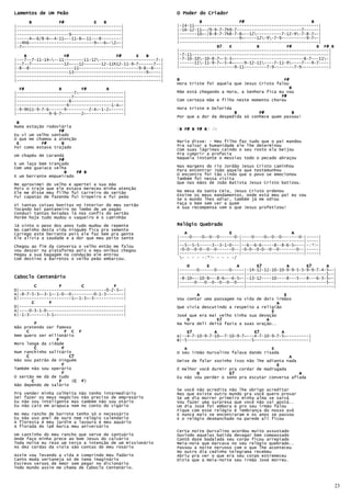 Lamentos de Um Peão                                            O Poder do Criador
      B           F#            E   B                                   B               F#                           B
|------------------------------------------|                   |-14-11--------------------------------------------------|
|------------------------------------------|                   |-16-12-11~-/9-9-7-7h9-7--------------------------7------|
|---------------------9--------------------|                   |-------10~-/8-8-7-7h8-7-8~--12----------7-12-9-7-8-7~-|
|-----4~-6/8-6~-4-11~--11-8~-11---8--------|                   |------------------------9~-----12-9-7-9----------9-7~-|
|--4h6--------------------------9~--6~-2~-|                   |--------------------------------------------------------|
|-7~---------------------------------------|                                   B7   E          B           F#          B F# B
                                                               |------------------------------------------------------------|
    B               F#                   F#      E   B         |-7-11-------------------------------------------------------|
|---7--7-11-14~--11--------11-12-----------------------7-|   |-7-10-10-10-8-7~-5-3~----------------------------8-7---11-|
|--7--7-------------12~---12-------12-11h12-11-9-7------7--|   |------11-11-9-7~-5-4~----9-12-11----7-11-9----7---9-7----|
|-8--8------------------11------------------------9-8--8---|   |----------------------9-11---------7-9--------7-9-----------|
|---------------------13-----------------------------9~----|
|----------------------------------------------------------|
|----------------------------------------------------------|   B                                          F#
                                                               Hora triste foi aquela que Jesus Cristo falou
  F#              B        F#        B                                                                       B
|-----------------------7~------------------|                  Mãe está chegando a Hora, a Senhora fica eu vou
|----------------------7--------------------|                                                            F#
|---------------------8---------------------|                  Com certeza mãe e filho neste momento chorou
|--------------------9-----------------1-4~-|
|-9-9h11-9-7-6------9---------2-4~-1-2~-----|                  Hora triste e Dolorida
|-------------9-6-7~-------2~---------------|                                         B         F#           B
                                                               Por que a dor da despedida só conhece quem passou!
 B
Numa estação rodoviária
                  F#                                           (B F# B F# B) 2x
                                                                B
Eu vi um velho sentado
O que me chamou a atenção
 E         F#      B                                           Maria disse: - Meu filho faz tudo que o pai mandou
Foi como estava trajado                                        Pra salvar a humanidade ele lhe determinou
                                                               Com suas lágrimas caindo o seu rosto ela beijou
Um chapéu de carandá                                           Pra cumprir a profecia
                  F#                                           Naquela instante o messias todo o pecado abraçou
E um laço bem trançado
Com uma guaiaca velha                                          Nas margens do rio Jordão Jesus Cristo caminhou
                     B   F# B                                  Para encontrar João aquele que testemunhou
E um berrante empueirado                                       O encontro foi tão Lindo que o povo se emocionou
                                                               Também foi nessa visita
Me aproximei do velho e apertei a sua mão                      Que nas mãos de João Batista Jesus Cristo batizou.
Pois o traje que ele estava mereceu minha atenção
Ele me disse meu filho fui carreiro do sertão                  Na mesa da Santa Ceia, Jesus Cristo ordenou
Fui capataz de fazenda fui tropeiro e fui peão                 Ensine os meus mandamentos, onde está meu pai eu vou
                                                               Se o mundo lhes odiar, também já me odiou
Vi tantas coisas bonitas no interior do meu sertão             Faça o bem sem ver a quem
Tocando boi pantaneiro no lombo de um pagão                    A sua recompensa vem o que Jesus profetizou!
Conduzi tantas boiadas lá nos confis do sertão
Porém hoje tudo mudou o vaqueiro é o caminhão

Já sinto o peso dos anos tudo mudou de repente                 Relógio Quebrado
No caminho desta vida ninguém fica pra semente
Carrego este berrante pois ele faz bem pra gente                  A                 E                        A
Ele alivia a saudade e a dor que meu peito sente               |----0----0~-0--0------0-|----0----0~-0--0-------0-|-----|
                                                               |------------------------|-------------------------|-----|
Chegou ao fim da conversa o velho então me falou               |--5--5-5-----3--3-1-0---|--6--6-6-----8--8-6-5~---|-(*)-|
vou descer na plataforma pois o meu onibus chegou              |-0-0--0-0--0--0------0--|-0-0--0-0--0--0-------0--|-----|
Pegou a sua bagagem na condução ele entrou                     |------------------------|-------------------------|-----|
Com destino a Barretos o velho peão embarcou.                   - - - - -(*)- - - - -/

                                                                   D       E           A       E7          A       E7      A
                                                               |-------0------0-----0-----|-14-12-12-10-10-9-9-5-5-9-9-7-4-5~-|
                                                               |--------------------------|--------------------------------5--|
Caboclo Centenário                                             |-8-10~--10-8~--8-6~--6-5~-|-13-12----10----8---5---8---6-3-5~-|
                                                               |------0---0--0--0--0--0---|--------------------------------5--|
        C         F        C            F                      |--------------------------|-----------------------------------|
D|-----------------------------------0-2-3~-|
A|-8-7-5-3~-3-1~-1-0--0---------0-1-3-------|                          A                                  E
E|---------------------1~-1-3~-3------------|                  Vou contar uma passagem na vida de dois irmãos
       C      F                                                                                         A
D|------------------------------------------|                  Que vivia descutindo a respeito a religião
A|----0-3-1-0-------------------------------|                                                        E
E|-1-3-------3-1~---------------------------|                  José que era mai velho tinha sua devoção
                                                                   D           E7                  A
         F                                                     Na hora deli deitá fazia a suas oração..
Não pretendo ser famoso
     C                 F C F                                       E7         A               E7         A
Nem quero ser milionário                                       e|--4-7-10-9-7-10~-7-10-9-7~---4-7-10-9-7-5~---------|
                 F                                             B|-5--------------------------5----------------------|
Moro longe da cidade
         C           F                                            A                                  E
Num ranchinho solitário                                        O seu irmão Durvalino falava dando risada
     C                   C7                                                                                 A
Não sou patrão de ninguém                                      Deixe de falar sozinho isso não lhe adianta nada
                     F                                                                                 E
Também não sou operário                                        É melhor você durmir pra cordar de madrugada
                     F                                                 D            E7                          A
O sertão me dá de tudo                                         Eu não vou perder o sono pra escutar conversa afiada
       C           F      (C F
                           C F)
Não dependo de salário
                                                               Se você não acredita não lhe obrigo acreditar
Pra vender minha colheita não tenho intermediário              Mas que existe outro mundo pra você quero provar
Sei fazer os meus negócios não preciso de empresário           Se um dia morrer primeiro minha alma se sarvá
Eu não sou inteligente mas também não sou otário               Vou fazer uma surpresa que você não vai gostá..
Eu não caio em arapuca nem no conto do vigário                 Um dia José foi embora e pro seu irmão falou
                                                               Fique com esse relógio é lembrança do nosso avô
No meu rancho de barrote tenho só o necessário                 E nunca mais se encontraram e os anos se passou
Eu não uso anel de ouro nem relógio calendário                 E o relógio desmanchado na parede ali ficou
A floresta é meu jardim a lavoura é meu aquário
A florada do ipê marca meu aniversário
                                                               Certa noite Durvalino acordou muito assustado
Um cantinho do meu rancho que serve de santuário               Ouvindo aquelas batida devagar bem compassado
Onde faço minha prece ao bom Jesus do calvário                 Contô doze badalada seu corpo ficou arrepiado
Toda noite eu rezo um terço a intenção de um missionário       Meia-noie que marcava no seu relógio quebrado..
As dez cordas da viola são contas do meu rosário               Passou a noite nervoso com o que lhe aconteceu
                                                               No outro dia cedinho telegrama recebeu
Assim vou levando a vida e comprindo meu fadário               Abriu pra ver o que era seu corpo estremeceu
Canto moda sertaneja só de tema imaginário                     Dizia que a meia-noite seu irmão José morreu.
Escrevo versos de Amor sem pegar no dicionário
Todo mundo assim me chama de Caboclo Centenário.



                                                                                                                                23
 
