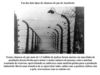 Um dos dois tipos de câmaras de gás de Auschwitz
Nestas câmaras de gás mais de 1.5 milhão de judeus foram mortos em uma linha de
produção desenvolvida para matar o maior número de pessoas, com a máxima
economia de recursos, aproveitando os cadáveres como matéria-prima para a produção
industrial. Havia uma tentativa de se aproveitar tudo: sabão com a gordura, balsas com
a pele, travesseiros com os cabelos etc.
 