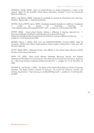 Modelo de auto-avaliação da biblioteca escolar

LONSDALE, Michele (2003). Impact of school libraries on student achievement: A review of the
research. Report for the Australian School Library Association. Australian Council for Educational
Research, Melbourne.

MELO, Luísa Baptista, (2003). Avaliação da qualidade em serviços de informação: Uma visão luso-
brasileira, Páginas a&b, 11, Gabinete de Estudos.

OCHÔA, Paula e PINTO, Leonor (2007). Estratégias de gestão baseada em evidências: Investigação
e        prática      em        serviços     de         informação,      disponível         em
<http://badinfo.apbad.pt/Congresso9/COM11.pdf >, acedido em 4 de Novembro de 2009

OFSTED (2006). Good school libraries: Making a difference to learning, disponível em <
http://www.ofsted.gov.uk/Ofsted-home/Publications-and-research/Browse-all-
by/Education/Leadership/Governance/Good-school-libraries-making-a-difference-to-learning >,
acedido em 16 de Novembro de 2009

RODNEY, Marcia J.; LANCE, Keith Curry and HAMILTON-PENNELL, Christine (2002). Make the
connection. Quality school library media programs impact academic achievement in Iowa, Iowa Area
Education Agencies

SCOTT, Elspeth (2001). Measuring Success: How Effective is Your School Library Resource Centre?
Swindon: School Library Association

SMITH, E.G. (2001). Texas School Libraries: Standards, Resources, Services, and Students'
Performance, EGS Research & Consulting for Texas State Library and Archives Commission, disponível
em <http://www.tsl.state.tx.us/ld/pubs/schlibsurvey/index.html >, acedido em 16 de Novembro de
2009

WILLIAMS, D. and Wavell, C. (2001). The Impact of the School Library Resource Centre on Learning.
Aberdeen: The Robert Gordon University for Resource: The Council for Museums, Archives and
Libraries, disponível em <http://www.rgu.ac.uk/files/SLRCReport.pdf >, acedido em 16 de Novembro
de 2009




                                                                                                                126




Rede Bibliotecas Escolares 2009
 