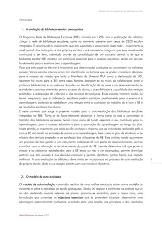 Modelo de auto-avaliação da biblioteca escolar



Introdução


  1. A avaliação da biblioteca escolar: pressupostos

O Programa Rede de Bibliotecas Escolares (RBE), iniciado em 1996 com a publicação do relatório
Lançar a rede de bibliotecas escolares, conta no momento presente com cerca de 2200 escolas
integradas. É reconhecido o investimento que tem suportado o crescimento desta rede – investimento a
nível central, das autarquias e das próprias escolas – e é necessário assegurar que esse investimento
continuará a ser feito, sobretudo através da consolidação de um conceito central: o de que a
biblioteca escolar (BE) constitui um contributo essencial para o sucesso educativo, sendo um recurso
fundamental para o ensino e para a aprendizagem.
Para que este papel se efective é importante que determinadas condições se concretizem no ambiente
escolar. Vários estudos internacionais têm identificado os factores que se podem considerar decisivos
para o sucesso da missão que tanto o Manifesto da Unesco/ IFLA como a declaração da IASL
apontam há muito para a BE: entre esses factores destacam-se os níveis de colaboração entre o
professor bibliotecário e os restantes docentes na identificação de recursos e no desenvolvimento de
actividades conjuntas orientadas para o sucesso do aluno; a acessibilidade e a qualidade dos serviços
prestados; a adequação da colecção e dos recursos tecnológicos. Esses estudos mostram ainda, de
forma inequívoca, que as bibliotecas escolares podem contribuir positivamente para o ensino e a
aprendizagem, podendo-se estabelecer uma relação entre a qualidade do trabalho da e com a BE e
os resultados escolares dos alunos.
É neste contexto que surge o presente modelo para a auto-avaliação das bibliotecas escolares
integradas na RBE. Torna-se de facto relevante objectivar a forma como se está a concretizar o
trabalho das bibliotecas escolares, tendo como pano de fundo essencial o seu contributo para as
aprendizagens, para o sucesso educativo e para a promoção da aprendizagem ao longo da vida.
Neste sentido, é importante que cada escola conheça o impacto que as actividades realizadas pela e
com a BE vão tendo no processo de ensino e na aprendizagem, bem como o grau de eficiência e de
eficácia dos serviços prestados e de satisfação dos utilizadores da BE. Esta análise, sendo igualmente
um princípio de boa gestão e um instrumento indispensável num plano de desenvolvimento, permite
contribuir para a afirmação e reconhecimento do papel da BE, permite determinar até que ponto a
missão e os objectivos estabelecidos para a BE estão ou não a ser alcançados, permite identificar
práticas que têm sucesso e que deverão continuar e permite identificar pontos fracos que importa
melhorar. A auto-avaliação da biblioteca deve ainda ser incorporada no processo de auto-avaliação                   1
da própria escola, dada a sua relação estreita com sua missão e objectivos.



  2. O modelo de auto-avaliação

O modelo de auto-avaliação construído resultou de uma análise efectuada sobre outros modelos já
existentes e sobre a realidade da escola portuguesa. Sendo útil registar e confrontar as práticas que já
se vêm realizando noutros sistemas de ensino, procurou-se encontrar, para o nosso caso, uma
formulação que cumprisse os objectivos essenciais que se pretendem alcançar: desenvolver uma
abordagem essencialmente qualitativa, orientada para uma análise dos processos e dos resultados



Rede Bibliotecas Escolares 2009
 