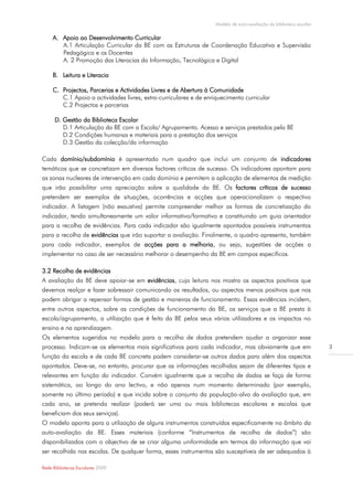 Modelo de auto-avaliação da biblioteca escolar

     A. Apoio ao Desenvolvimento Curricular
        A.1 Articulação Curricular da BE com as Estruturas de Coordenação Educativa e Supervisão
        Pedagógica e os Docentes
        A. 2 Promoção das Literacias da Informação, Tecnológica e Digital

     B. Leitura e Literacia

     C. Projectos, Parcerias e Actividades Livres e de Abertura à Comunidade
        C.1 Apoio a actividades livres, extra-curriculares e de enriquecimento curricular
        C.2 Projectos e parcerias

      D. Gestão da Biblioteca Escolar
         D.1 Articulação da BE com a Escola/ Agrupamento. Acesso e serviços prestados pela BE
         D.2 Condições humanas e materiais para a prestação dos serviços
         D.3 Gestão da colecção/da informação

Cada domínio/subdomínio é apresentado num quadro que inclui um conjunto de indicadores
temáticos que se concretizam em diversos factores críticos de sucesso. Os indicadores apontam para
as zonas nucleares de intervenção em cada domínio e permitem a aplicação de elementos de medição
que irão possibilitar uma apreciação sobre a qualidade da BE. Os factores críticos de sucesso
pretendem ser exemplos de situações, ocorrências e acções que operacionalizam o respectivo
indicador. A listagem (não exaustiva) permite compreender melhor as formas de concretização do
indicador, tendo simultaneamente um valor informativo/formativo e constituindo um guia orientador
para a recolha de evidências. Para cada indicador são igualmente apontados possíveis instrumentos
para a recolha de evidências que irão suportar a avaliação. Finalmente, o quadro apresenta, também
para cada indicador, exemplos de acções para a melhoria, ou seja, sugestões de acções a
implementar no caso de ser necessário melhorar o desempenho da BE em campos específicos.

3.2 Recolha de evidências
A avaliação da BE deve apoiar-se em evidências, cuja leitura nos mostra os aspectos positivos que
devemos realçar e fazer sobressair comunicando os resultados, ou aspectos menos positivos que nos
podem obrigar a repensar formas de gestão e maneiras de funcionamento. Essas evidências incidem,
entre outros aspectos, sobre as condições de funcionamento da BE, os serviços que a BE presta à
escola/agrupamento, a utilização que é feita da BE pelos seus vários utilizadores e os impactos no
ensino e na aprendizagem.
Os elementos sugeridos no modelo para a recolha de dados pretendem ajudar a organizar esse
processo. Indicam-se os elementos mais significativos para cada indicador, mas obviamente que em                     3
função da escola e de cada BE concreta podem considerar-se outros dados para além dos aspectos
apontados. Deve-se, no entanto, procurar que as informações recolhidas sejam de diferentes tipos e
relevantes em função do indicador. Convém igualmente que a recolha de dados se faça de forma
sistemática, ao longo do ano lectivo, e não apenas num momento determinado (por exemplo,
somente no último período) e que incida sobre o conjunto da população-alvo da avaliação que, em
cada ano, se pretenda realizar (poderá ser uma ou mais bibliotecas escolares e escolas que
beneficiam dos seus serviços).
O modelo aponta para a utilização de alguns instrumentos construídos especificamente no âmbito da
auto-avaliação da BE. Esses materiais (conforme “Instrumentos de recolha de dados”) são
disponibilizados com o objectivo de se criar alguma uniformidade em termos da informação que vai
ser recolhida nas escolas. De qualquer forma, esses instrumentos são susceptíveis de ser adequados à

Rede Bibliotecas Escolares 2009
 