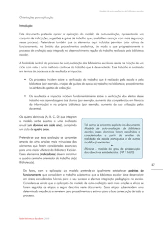 Modelo de auto-avaliação da biblioteca escolar

Orientações para aplicação

Introdução

Este documento pretende apoiar a aplicação do modelo de auto-avaliação, apresentando um
conjunto de indicações, sugestões e guias de trabalho que possibilitem avançar com mais segurança
nesse processo. Pretende-se também que os elementos aqui incluídos permitam criar rotinas de
funcionamento, no âmbito dos procedimentos avaliativos, de modo a que progressivamente o
processo de avaliação seja integrado no desenvolvimento regular do trabalho realizado pela biblioteca
escolar.

A finalidade central do processo de auto-avaliação das bibliotecas escolares reside na criação de um
ciclo com vista a uma melhoria contínua do trabalho que é desenvolvido. Esse trabalho é analisado
em termos de processos e de resultados e impactos:

         Os processos incidem sobre a verificação do trabalho que é realizado pela escola e pela
          biblioteca (por exemplo, criação de guiões de apoio ao trabalho na biblioteca; procedimentos
          no âmbito da gestão da colecção).

         Os resultados e impactos incidem fundamentalmente sobre a verificação dos efeitos desse
          trabalho nas aprendizagens dos alunos (por exemplo, aumento das competências em literacia
          da informação) e na própria biblioteca (por exemplo, aumento da sua utilização pelos
          docentes).

Os quatro domínios (A, B, C, D) que integram
o modelo serão sujeitos a uma avaliação
anual (um domínio em cada ano), cumprindo             Tal como se encontra explícito no documento
um ciclo de quatro anos.                              Modelo de auto-avaliação da biblioteca
                                                      escolar, esses domínios foram escolhidos e
                                                      caracterizados a partir da análise da
Pretende-se que essa avaliação se concretize          realidade da escola portuguesa e de outros
através de uma análise mais minuciosa dos             modelos já existentes.
elementos que foram considerados essenciais                                  
para uma maior eficácia da Biblioteca Escolar.        Eficácia – medida do grau de prossecução
                                                      dos objectivos estabelecidos. (NP 11620)
Esses elementos (indicadores) devem constituir
o quadro central e orientador do trabalho da(s)
Biblioteca(s).
                                                                                                                   57

    De facto, com a aplicação do modelo pretende-se igualmente estabelecer padrões de
    funcionamento que consolidem o trabalho substantivo que a biblioteca escolar deve desenvolver
    em áreas consideradas fulcrais para o seu sucesso e efectiva integração pedagógica na escola.
    Considera-se ainda que a aplicação do modelo de auto-avaliação será mais simples e eficaz se
    forem seguidas as etapas a seguir descritas neste documento. Essas etapas subentendem uma
    determinada sequência e remetem para procedimentos a estimar para a boa consecução de todo o
    processo.




Rede Bibliotecas Escolares 2009
 