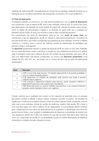 Modelo de auto-avaliação da biblioteca escolar


realidade de cada escola/BE, nomeadamente em função da sua tipologia, podendo introduzir-se as
alterações que se considerem pertinentes, não esquecendo, no entanto, o fim a que se destinam.


3.3 Perfis de desempenho
A avaliação realizada vai articular-se, em cada domínio/subdomínio, com os perfis de desempenho
que caracterizam o que se espera da BE, face à área analisada. Note-se que, na maioria dos casos,
esse desempenho não depende da acção isolada da própria BE, estando envolvidos outros actores,
como os órgãos de administração e gestão e os docentes em geral, pelo que a avaliação da
biblioteca escolar acaba, de facto, por envolver e implicar toda a escola/agrupamento.
Na caracterização dos perfis de desempenho optou-se por uma escala de quatro níveis que
caracterizam o tipo de desempenho da BE em relação a cada domínio/subdomínio. Considerou-se
que esta escala será a que melhor corresponde aos propósitos da auto-avaliação: fomentar a reflexão
construtiva e contribuir para a procura da melhoria, através da identificação de estratégias que
permitam atingir o nível seguinte.
Os descritores apresentados retratam o padrão de execução da BE em cada um dos níveis. Pretende-
se, com esses descritores, ajudar a identificar a situação em que a biblioteca se encontra e a verificar
onde é necessário actuar para melhorar de nível. No contexto da auto-avaliação, para que a BE se
situe num determinado nível deverá corresponder, no mínimo, aos descritores apresentados numa
relação de 4/5, 5/6; 6/7, etc., de acordo com o número de itens que os perfis de desempenho
apresentarem.



  Nível           Descrição
                  A BE é muito forte neste domínio. O trabalho desenvolvido é de grande qualidade e
        4
                  com um impacto bastante positivo.
                  A BE desenvolve um trabalho de qualidade neste domínio mas ainda é possível
        3
                  melhorar alguns aspectos.
                  A BE começou a desenvolver trabalho neste domínio, sendo necessário melhorar o
        2
                  desempenho para que o seu impacto seja mais efectivo.
                  A BE desenvolve pouco ou nenhum trabalho neste domínio, o seu impacto é bastante
        1
                  reduzido, sendo necessário intervir com urgência.



Convém sublinhar que a avaliação não constitui um fim, devendo ser entendida como um processo
                                                                                                                    4
que deverá conduzir à reflexão e deverá originar mudanças concretas na prática. Os exemplos de
acções para a melhoria e os próprios factores críticos de sucesso apontam pistas importantes, mas em
cada caso a auto-avaliação, através da recolha de evidências, ajudará cada escola/ BE a traçar o
rumo que deve seguir com vista à melhoria do seu desempenho. A auto-avaliação deverá contribuir
para a elaboração do novo plano de desenvolvimento, ao possibilitar a identificação mais clara dos
pontos fracos e fortes, o que orientará o estabelecimento de objectivos e prioridades, de acordo com
uma perspectiva realista face à BE e ao contexto em que esta se insere. Esse plano deve instituir-se
como um compromisso da escola, na sua globalidade, já que um melhor desempenho da biblioteca
irá beneficiar o trabalho de todos, docentes e alunos




Rede Bibliotecas Escolares 2009
 