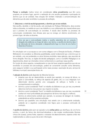 Modelo de auto-avaliação da biblioteca escolar


Planear a avaliação implica tomar em consideração vários procedimentos que têm como
propósito, em primeiro lugar, permitir a realização de uma escolha ponderada e participada do
domínio que vai ser avaliado. Essa situação tem também implicada a consciencialização dos
elementos que vão estar envolvidos no processo de avaliação.

1. Seleccionar, a nível da escola/agrupamento, o domínio que vai ser avaliado.
Esta escolha, decidida a nível de escola, sob orientação do Professor Bibliotecário, deve envolver
todos os docentes, na medida em que o seu trabalho e a sua colaboração são imprescindíveis para
que o processo de auto-avaliação se concretize. A escola deve escolher os processos de
comunicação considerados mais eficazes para que se consiga um efectivo envolvimento, em
primeiro lugar, de todos os docentes.

          Uma vez que a auto-avaliação implica a recolha sistemática de um conjunto
          alargado de evidências ao longo de todo o ano lectivo, a escolha do domínio deve
          ser efectuada de forma atempada e desejavelmente logo no início do ano lectivo
          (Setembro/Outubro).


Em articulação com a sua equipa ou com outros colegas e com a Direcção da Escola, o Professor
Bibliotecário irá considerar as diferentes possibilidades, sendo fundamental que o domínio que irá
ser avaliado, uma vez ponderados os vários factores envolvidos nessa selecção, seja assumido de
forma alargada. Para isso, os órgãos de decisão pedagógica, como o Conselho Pedagógico e os
departamentos, devem ser chamados a tomar conhecimento e a participar nessa escolha.
Em função de vários aspectos, nomeadamente no caso de haver projectos específicos que vão ser
envolvidos no processo de auto-avaliação, poderá ser conveniente consultar outros elementos,
para assegurar também a sua participação activa nesse processo: associação de pais, serviços da
biblioteca municipal, associações locais, etc.

A selecção do domínio pode depender de diferentes factores:
     projectos que vão ser desenvolvidos na escola (por exemplo, no campo da leitura, no
        apoio à comunidade, no reforço de aspectos de gestão, etc.) e a sua integração num
        determinado domínio permite uma conjugação de esforços e facilita o seu
        acompanhamento e avaliação;
     domínio a priori considerado “forte” no trabalho da biblioteca e que, por isso, se pretende
        determinar de forma mais precisa o seu impacto na escola;
     domínio a priori considerado “fraco” no trabalho da biblioteca e que, por isso, se pretende              60
        analisar em maior profundidade para perspectivar de forma mais segura a melhoria;
     domínio já anteriormente avaliado (por exemplo, no processo de testagem do modelo),
        pretendendo-se verificar possíveis evoluções;
     domínio que possibilita uma articulação mais estreita com o anteriormente analisado,
        podendo ser a sequência considerada mais lógica para o processo continuado de
        avaliação.

A escolha do domínio pode assim ser apoiada numa análise prévia que identifique, de uma forma
sumária, a partir da leitura dos domínios/indicadores e das acções correlacionadas (factores
críticos de sucesso), pontos fortes, aspectos a necessitar de desenvolvimento, aspectos ainda não
implementados ou sobre os quais não se tem informação.


Rede Bibliotecas Escolares 2009
 