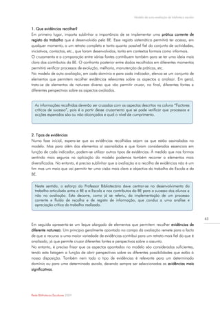 Modelo de auto-avaliação da biblioteca escolar


1. Que evidências recolher?
Em primeiro lugar, importa sublinhar a importância de se implementar uma prática corrente de
registo do trabalho que é desenvolvido pela BE. Esse registo sistemático permitirá ter acesso, em
qualquer momento, a um retrato completo e tanto quanto possível fiel do conjunto de actividades,
iniciativas, contactos, etc., que foram desenvolvidos, tanto em contextos formais como informais.
O cruzamento e a comparação entre várias fontes contribuem também para se ter uma ideia mais
clara dos contributos da BE. O confronto posterior entre dados recolhidos em diferentes momentos
permitirá verificar processos de evolução, melhoria, manutenção de práticas, etc.
No modelo de auto-avaliação, em cada domínio e para cada indicador, elenca-se um conjunto de
elementos que permitem recolher evidências relevantes sobre os aspectos a analisar. Em geral,
trata-se de elementos de natureza diversa que vão permitir cruzar, no final, diferentes fontes e
diferentes perspectivas sobre os aspectos avaliados.


  As informações recolhidas deverão ser cruzadas com os aspectos descritos na coluna “Factores
  críticos de sucesso”, pois é a partir desse cruzamento que se pode verificar que processos e
  acções esperados são ou não alcançados e qual o nível de cumprimento.




2. Tipos de evidências
Numa fase inicial, espera-se que as evidências recolhidas sejam as que estão assinaladas no
modelo. Mas para além dos elementos aí assinalados e que foram considerados essenciais em
função de cada indicador, podem-se utilizar outros tipos de evidências. À medida que nos formos
sentindo mais seguros na aplicação do modelo podemos também recorrer a elementos mais
diversificados. No entanto, é preciso sublinhar que a avaliação e a recolha de evidências não é um
fim mas um meio que vai permitir ter uma visão mais clara e objectiva do trabalho da Escola e da
BE.


  Neste sentido, o esforço do Professor Bibliotecário deve centrar-se no desenvolvimento do
  trabalho articulado entre a BE e a Escola e nos contributos da BE para o sucesso dos alunos e
  não na avaliação. Esta decorre, como já se referiu, da implementação de um processo
  corrente e fluído de recolha e de registo de informação, que conduz a uma análise e
  apreciação crítica do trabalho realizado.


                                                                                                               63
Em seguida apresenta-se um leque alargado de elementos que permitem recolher evidências de
diferente natureza. Um princípio geralmente apontado no campo da avaliação remete para o facto
de que o recurso a uma maior variedade de evidências contribui para um retrato mais fiel do que é
analisado, já que permite cruzar diferentes fontes e perspectivas sobre o assunto.
No entanto, é preciso frisar que os aspectos apontados no modelo são considerados suficientes,
tendo esta listagem a função de abrir perspectivas sobre as diferentes possibilidades que estão à
nossa disposição. Também nem todo o tipo de evidências é relevante para um determinado
domínio ou para uma determinada escola, devendo sempre ser seleccionadas as evidências mais
significativas.




Rede Bibliotecas Escolares 2009
 